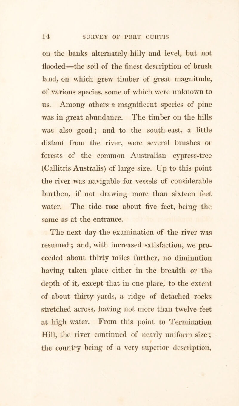 on the banks alternately hilly and level, but not flooded—the soil of the finest description of brush land, on which grew timber of great magnitude, of various species, some of which were unknown to us. Among others a magnificent species of pine was in great abundance. The timber on the hills was also good; and to the south-east, a little distant from the river, were several brushes or forests of the common Australian cypress-tree (Callitris Australis) of large size. Up to this point the river was navigable for vessels of considerable burthen, if not drawing more than sixteen feet water. The tide rose about five feet, being the same as at the entrance. The next day the examination of the river was resumed; and, with increased satisfaction, we pro- ceeded about thirty miles further, no diminution having taken place either in the breadth or the depth of it, except that in one place, to the extent of about thirty yards, a ridge of detached rocks stretched across, having not more than twelve feet at high water. From this point to Termination Hill, the river continued of nearly uniform size; i the country being of a very superior description,