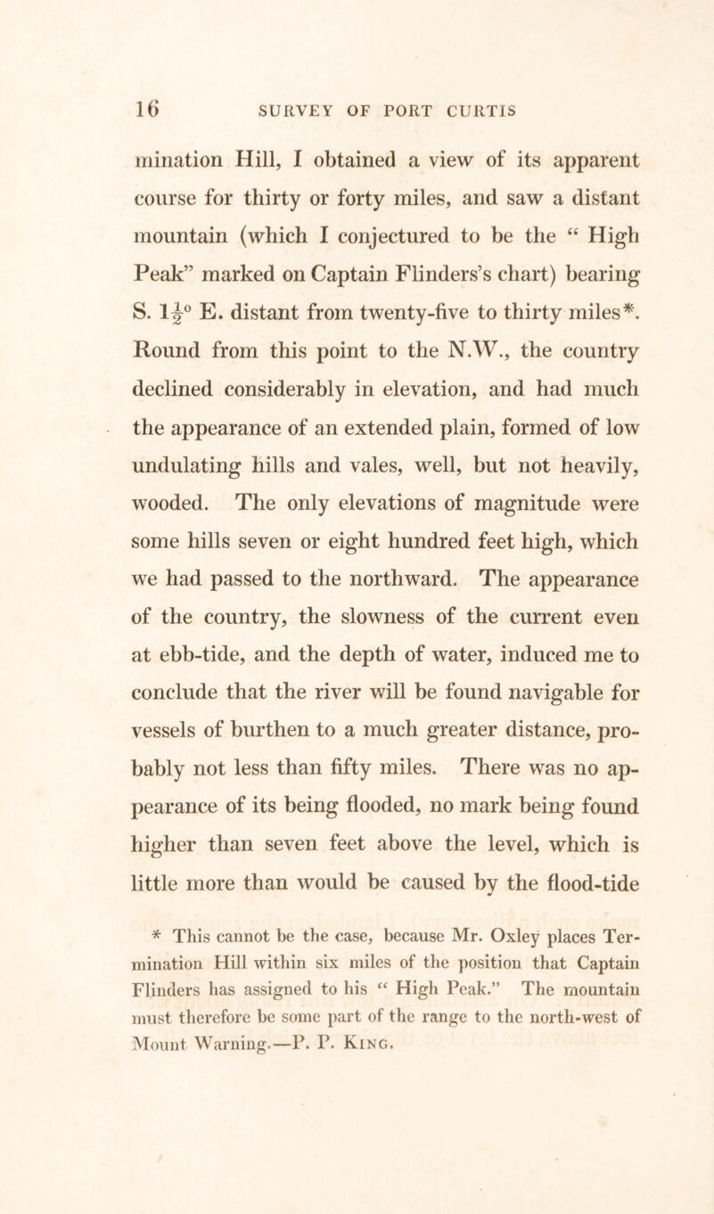 miriation Hill, I obtained a view of its apparent course for thirty or forty miles, and saw a distant mountain (which I conjectured to be the “ High Peak” marked on Captain Flinders’s chart) bearing S. 1^° E. distant from twenty-five to thirty miles *. Round from this point to the N.W., the country declined considerably in elevation, and had much the appearance of an extended plain, formed of low undulating hills and vales, well, but not heavily, wooded. The only elevations of magnitude were some hills seven or eight hundred feet high, which we had passed to the northward. The appearance of the country, the slowness of the current even at ebb-tide, and the depth of water, induced me to conclude that the river will be found navigable for vessels of burthen to a much greater distance, pro- bably not less than fifty miles. There was no ap- pearance of its being flooded, no mark being found higher than seven feet above the level, which is little more than would be caused by the flood-tide * This cannot be the case, because Mr. Oxley places Ter- mination Hill within six miles of the position that Captain Flinders has assigned to his “ High Peak.” The mountain must therefore be some part of the range to the north-west of Mount Warning.—P. P. King.