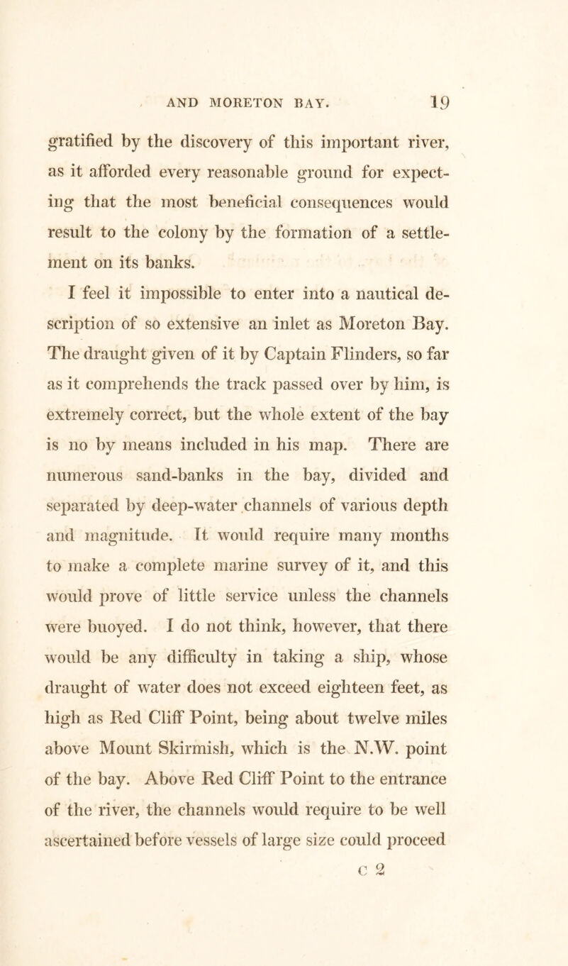 gratified by the discovery of this important river, as it afforded every reasonable ground for expect- ing that the most beneficial consequences would result to the colony by the formation of a settle- ment on its banks. I feel it impossible to enter into a nautical de- scription of so extensive an inlet as More ton Bay. The draught given of it by Captain Flinders, so far as it comprehends the track passed over by him, is extremely correct, but the whole extent of the bay is no by means included in his map. There are numerous sand-banks in the bay, divided and separated by deep-water channels of various depth and magnitude. It would require many months to make a complete marine survey of it, and this would prove of little service unless the channels were buoyed. I do not think, however, that there would be any difficulty in taking a ship, whose draught of water does not exceed eighteen feet, as high as Red Cliff Point, being about twelve miles above Mount Skirmish, which is the N.W. point of the bay. Above Red Cliff Point to the entrance of the river, the channels would require to be well ascertained before vessels of large size could proceed