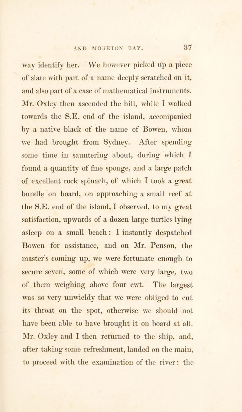 I AND MO RETON DAY. 37 way identify her. We however picked up a piece of slate with part of a name deeply scratched on it, and also part of a case of mathematical instruments. Mr. Oxley then ascended the hill, while I walked towards the S.E. end of the island, accompanied by a native black of the name of Bowen, whom we had brought from Sydney. After spending some time in sauntering about, during which I found a quantity of fine sponge, and a large patch of excellent rock spinach, of which I took a great bundle on board, on approaching a small reef at the S.E. end of the island, I observed, to my great satisfaction, upwards of a dozen large turtles lying asleep on a small beach: I instantly despatched Bowen for assistance, and on Mr. Fenson, the master’s coming up, we were fortunate enough to secure seven, some of which were very large, two of . them weighing above four cwt. The largest was so very unwieldy that we were obliged to cut its throat on the spot, otherwise we should not have been able to have brought it on board at all. Mr. Oxley and I then returned to the ship, and, after taking some refreshment, landed on the main, to proceed with the examination of the river: the