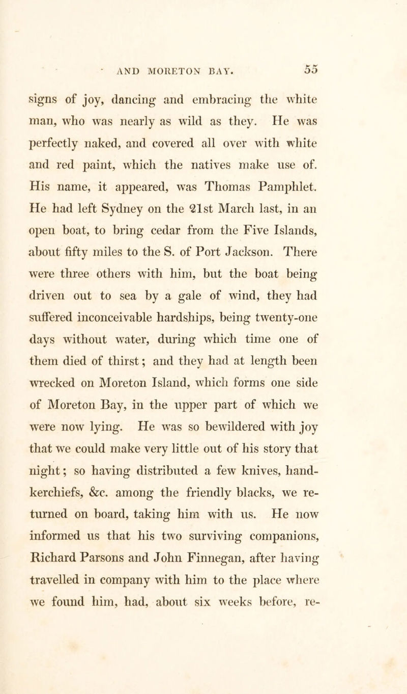 signs of joy, dancing and embracing the white man, who was nearly as wild as they. He was perfectly naked, and covered all over with white and red paint, which the natives make use of. His name, it appeared, was Thomas Pamphlet. He had left Sydney on the 621st March last, in an open boat, to bring cedar from the Five Islands, about fifty miles to the S. of Port Jackson. There were three others with him, but the boat being driven out to sea by a gale of wind, they had suffered inconceivable hardships, being twenty-one days without water, during which time one of them died of thirst; and they had at length been wrecked on Moreton Island, which forms one side of Moreton Bay, in the upper part of which we were now lying. He was so bewildered with joy that we could make very little out of his story that night; so having distributed a few knives, hand- kerchiefs, &c. among the friendly blacks, we re- turned on board, taking him with us. He now informed us that his two surviving companions, Richard Parsons and John Finnegan, after having travelled in company with him to the place where we found him, had, about six weeks before, re-