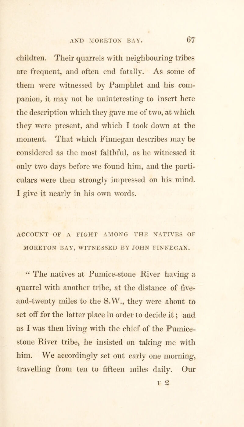 children. Their quarrels with neighbouring tribes are frequent, and often end fatally. As some of them were witnessed by Pamphlet and his com- panion, it may not be uninteresting to insert here the description which they gave me of two, at which they were present, and which I took down at the moment. That which Finnegan describes may be considered as the most faithful, as he witnessed it only two days before we found him, and the parti- culars were then strongly impressed on his mind. I give it nearly in his own words. ACCOUNT OF A FIGHT AMONG THE NATIVES OF MORETON BAY, WITNESSED BY JOHN FINNEGAN. “ The natives at Pumice-stone River having a quarrel with another tribe, at the distance of five- and-twenty miles to the S.W., they were about to set off for the latter place in order to decide it; and as I was then living with the chief of the Pumice- stone River tribe, he insisted on taking me with him. We accordingly set out early one morning, travelling from ten to fifteen miles daily. Our