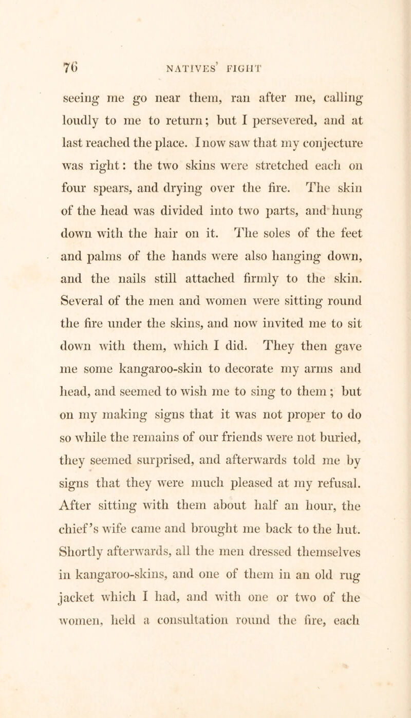 seeing me go near them, ran after me, calling loudly to me to return; but I persevered, and at last reached the place. I now saw that my conjecture was right: the two skins were stretched each on four spears, and drying over the fire. The skin of the head was divided into two parts, and hung down with the hair on it. The soles of the feet and palms of the hands were also hanging down, and the nails still attached firmly to the skin. Several of the men and women were sitting round the fire under the skins, and now invited me to sit down with them, which I did. They then gave me some kangaroo-skin to decorate my arms and head, and seemed to wish me to sing to them ; but on my making signs that it was not proper to do so while the remains of our friends were not buried, they seemed surprised, and afterwards told me by signs that they were much pleased at my refusal. After sitting with them about half an hour, the chief’s wife came and brought me back to the hut. Shortly afterwards, all the men dressed themselves in kangaroo-skins, and one of them in an old rug jacket which I had, and with one or two of the women, held a consultation round the lire, each