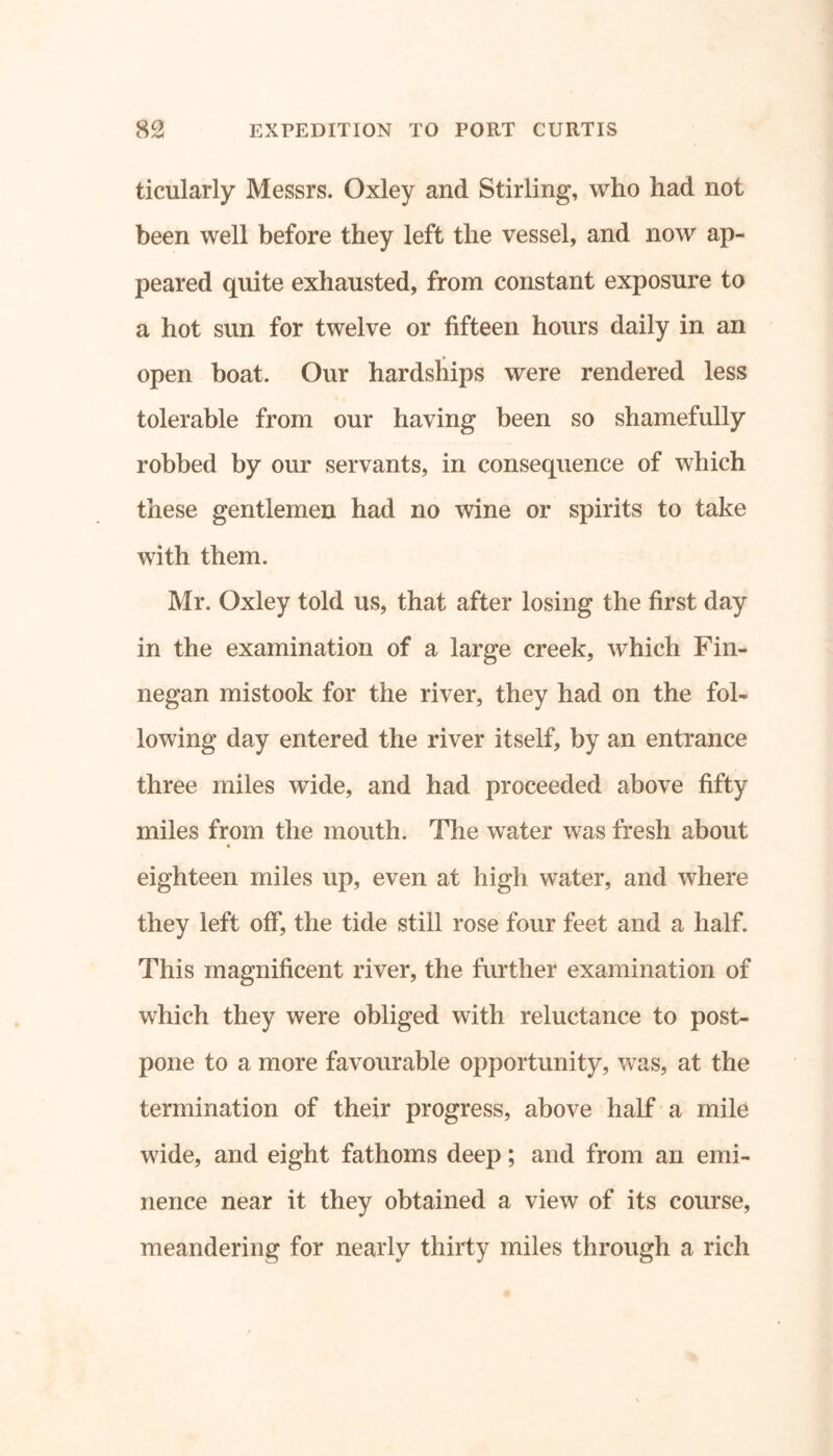 ticularly Messrs. Oxley and Stirling, who had not been well before they left the vessel, and now ap- peared quite exhausted, from constant exposure to a hot sun for twelve or fifteen hours daily in an open boat. Our hardships were rendered less tolerable from our having been so shamefully robbed by our servants, in consequence of which these gentlemen had no wine or spirits to take with them. Mr. Oxley told us, that after losing the first day in the examination of a large creek, which Fin- negan mistook for the river, they had on the fol- lowing day entered the river itself, by an entrance three miles wide, and had proceeded above fifty miles from the mouth. The water was fresh about eighteen miles up, even at high water, and where they left off, the tide still rose four feet and a half. This magnificent river, the further examination of which they were obliged with reluctance to post- pone to a more favourable opportunity, was, at the termination of their progress, above half a mile wide, and eight fathoms deep; and from an emi- nence near it they obtained a view of its course, meandering for nearly thirty miles through a rich