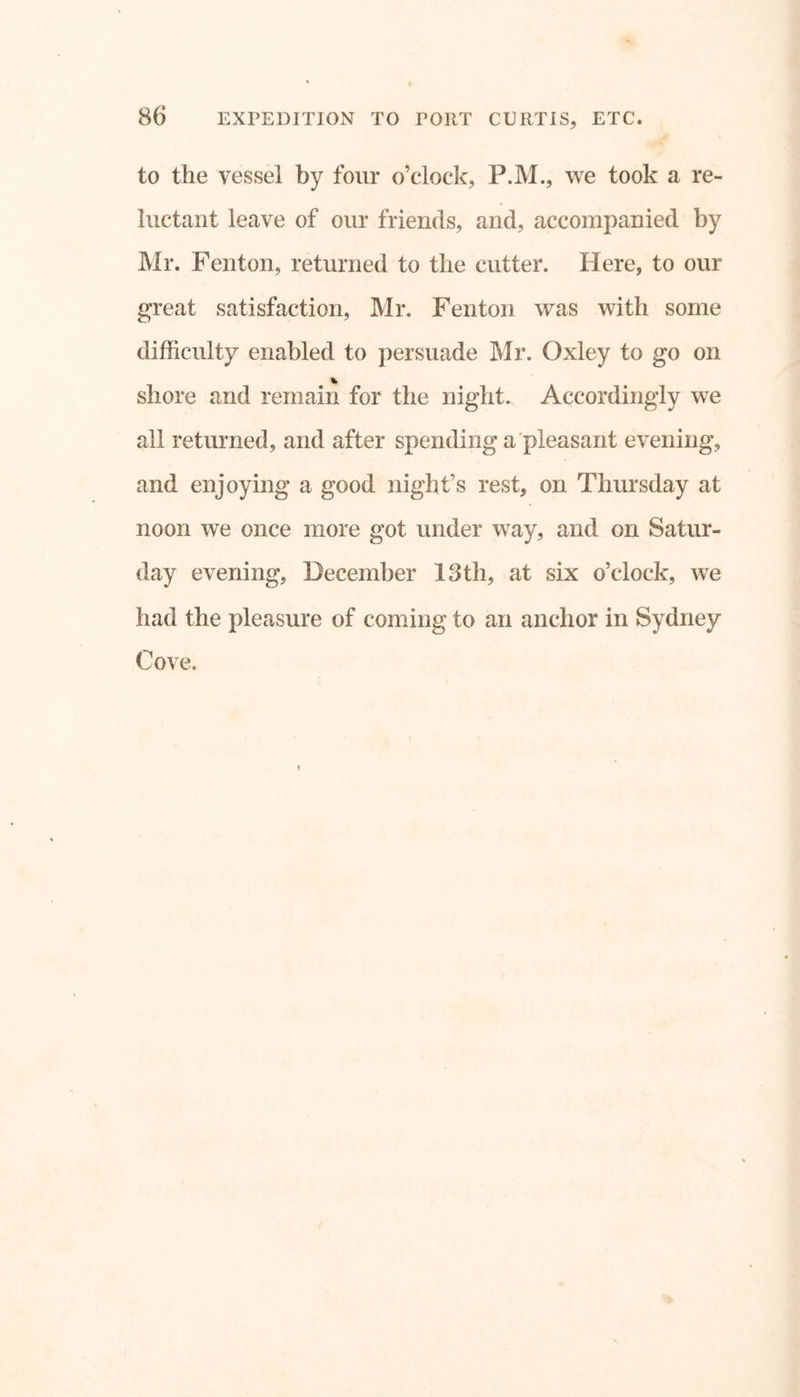 to the vessel by four o’clock, P.M., we took a re- luctant leave of our friends, and, accompanied by Mr. Fenton, returned to the cutter. Here, to our great satisfaction, Mr. Fenton was with some difficulty enabled to persuade Mr. Oxley to go on * shore and remain for the night. Accordingly we all returned, and after spending a pleasant evening, and enjoying a good night’s rest, on Thursday at noon we once more got under way, and on Satur- day evening, December 13tli, at six o’clock, we had the pleasure of coming to an anchor in Sydney Cove.