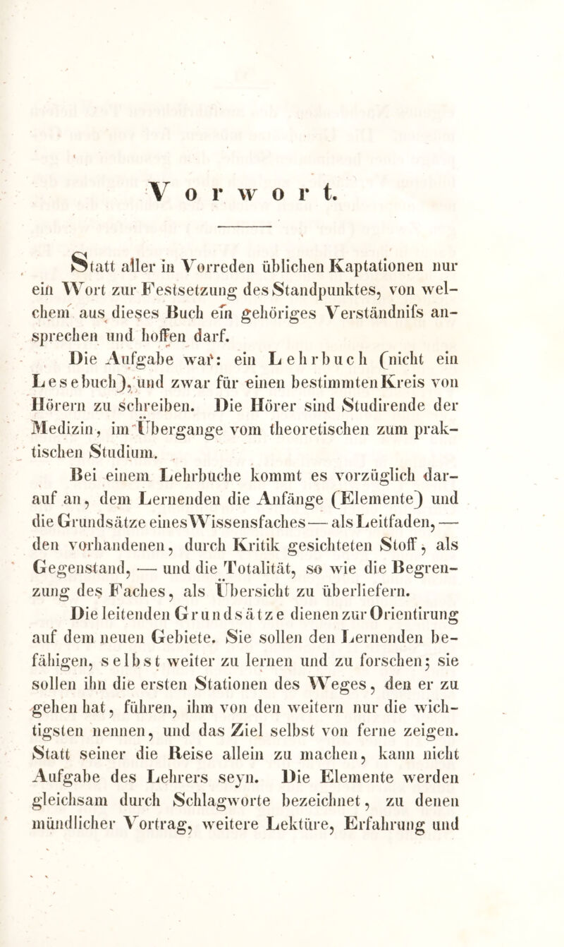 S tatt aller in Vorreden üblichen Kaptationen nur ein Wort zur Festsetzung des Standpunktes, von wel- chem aus dieses Buch em gehöriges Verständnifs an- sprechen und hoffen darf. Die Aufgabe waf: ein Lehrbuch (nicht ein Les ebuchj, und zwar für einen bestimmten Kreis von Hörern zu schreiben. Die Hörer sind Studirende der «® Medizin, im Übergänge vom theoretischen zum prak- tischen Studium. Bei einem Lehrbuche kommt es vorzüglich dar- auf an, dem Lernenden die Anfänge (^Elemente) und die Grundsätze eines Wissensfaches— als Leitfaden, — den vorhandenen, durch Kritik gesichteten Stoff, als Gegenstand, *— und die Totalität, so wie die Begren- zung des Faches, als Übersicht zu überliefern. Die leitenden Grundsätze dienen zur Orientirung auf dem neuen Gebiete. Sie sollen den Lernenden be- fähigen, selbst weiter zu lernen und zu forschen 3 sie sollen ihn die ersten Stationen des Weges, den er zu gehen hat, führen, ihm von den weitern nur die wich- tigsten nennen, und das Ziel selbst von ferne zeigen. Statt seiner die Beise allein zu machen, kann nicht Aufgabe des Lehrers seyn. Die Elemente werden gleichsam durch Schlagworte bezeichnet, zu denen mündlicher Vortrag, weitere Lektüre, Erfahrung und