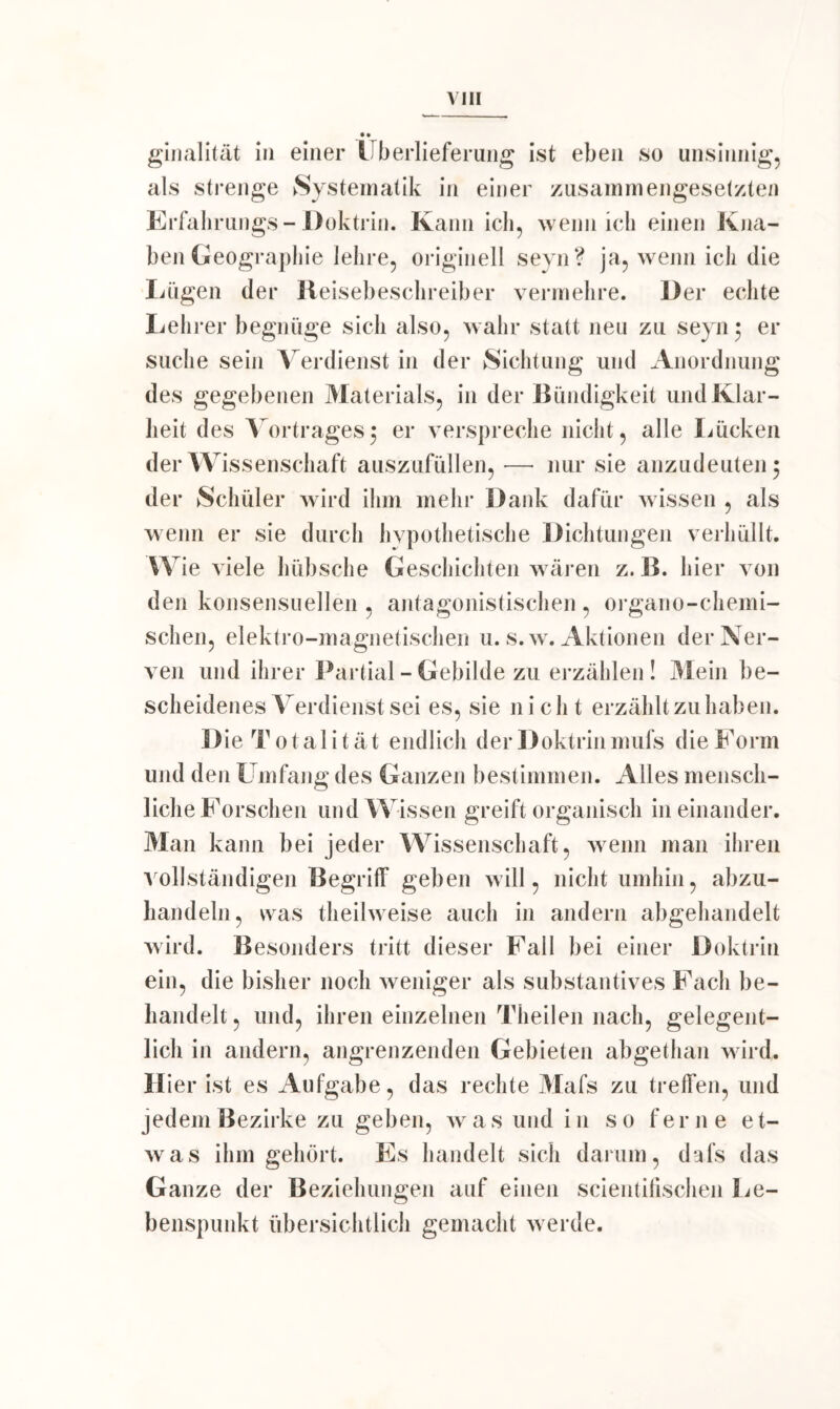 • • ginalität in einer Überlieferung ist eben so unsinnig, als strenge Systematik in einer zusammengesetzten Erfahrungs-Doktrin. Kann ich, wenn ich einen Kna- ben Geographie lehre, originell seyn? ja, wenn ich die Lügen der Reisebeschreiber vermehre. Der echte Leh rer begnüge sich also, wahr statt neu zu seyn 5 er suche sein Verdienst in der Sichtung und Anordnung des gegebenen Materials, in der Bündigkeit und Klar- heit des Vortrages5 er verspreche nicht, alle Lücken der Wissenschaft auszufüllen, —• nur sie anzudeuten 5 der Schüler wird ihm mehr Dank dafür wissen , als wenn er sie durch hvpothetische Dichtungen verhüllt. Wie viele hübsche Geschichten wären z. B. hier von den konsensuellen , antagonistischen , organo-chemi- schen, elektro-magnetischen u. s.w. Aktionen der Ner- ven und ihrer Partial - Gebilde zu erzählen! Mein be- scheidenes Verdienst sei es, sie ni ch t erzählt zu haben. D ie Totalität endlich der Doktrin mufs die Form und den Umfang des Ganzen bestimmen. Alles mensch- liche Forschen und Wissen greift organisch in einander. Man kann bei jeder Wissenschaft, wenn man ihren vollständigen Begriff geben will, nicht umhin, abzu- handeln, was theilweise auch in andern abgehandelt wird. Besonders tritt dieser Fall bei einer Doktrin ein, die bisher noch weniger als substantives Fach be- handelt, und, ihren einzelnen Theilen nach, gelegent- lich in andern, angrenzenden Gebieten abgethan wird. H ier ist es Aufgabe, das rechte Mafs zu treffen, und jedem Bezirke zu geben, was und in so ferne et- was ihm gehört. Es handelt sich darum, dafs das Ganze der Beziehungen auf einen scientifischen Le- benspunkt übersichtlich gemacht werde.