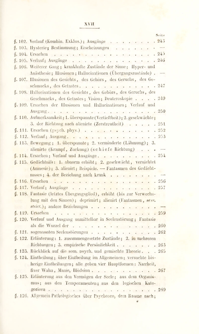 XYH Seil w §. 102. Verlauf (Kombin. Exklus.); Ausgange . . . 243 §. 103. Hysterie; Bestimmung; Erscheinungen — §. 104. Ursachen 243 $. 105. Verlauf; Ausgänge 24(3 100. Weiterer Gang; krankhafte Zustände der Sinne; Hyper- und Anästhesie; Illusionen ; Ilallucinationen (Übergangszustände) . — §. 107. Illusionen des Gesichts, des Gehörs, des Geruchs, des Ge- schmacks, des Getastes 247 <$. 108. Ilallucinationen des Gesichts, des Gehörs, des Geruchs, des Geschmacks, des Gelastes; Vision; Deuteroskopie .... 249 §. 109. Ursachen der Illusionen und Ilallucinationen; Verlauf und Ausgang 250 $. 110. Aufmerksamkeit; 1. überspannte(Vertieftheit); 2.geschwächte; 3. der Richtung nach alienirte (Zerstreutheit) 251 $. 111. Ursachen (psych. phys.) 252 $. 112. Verlauf; Ausgang 253 §. 113. Bewegung; 1. überspannte; 2. verminderte (Lähmung); 3. alienirte (Krampf, Zuckung) (schiefe Richtung) . . ♦ — §. 114. Ursachen; Verlauf und Ausgänge 254 §. 115. Gedächtnifs: 1. abnorm erhöht; 2. geschwächt, vernichtet (Amnesie); 3. alienirt; Beispiele. — Fantasmen des Gedächt- nisses ; 4. der Beziehung nach krank — $. 116. Ursachen 256 $. 117. Verlauf; Ausgänge 257 $. 118. Fantasie (letztes Übetgangsglied), erhöht (bis zur Verwechs- lung mit den Sinnen); deprimirt; alienirt (Fantasmen, se.ts. sfricl.); andere Beziehungen — $. 119. Ursachen 259 $. 120. Verlauf und Ausgang unmittelbar in Seelenstörung; Fantasie als die Wurzel der 260 121. sogenannten Seelenstörungen 262 $. 122. Erläuterung: 1. zusammengesetzte Zustände; 2. in mehreren Richtungen; 3. empirische Persönlichkeit 263 5- 123. Rückblick auf die som. psych. und gemischte Theorie. . . 265 §. 124. Einthcilung; über Eintheilung im Allgemeinen; versuchte bis- herige Eintheilungen; alle geben vier Hauptformen: Narrheit, fixer Wahn, Manie, Blödsinn 267 $. 125. Erläuterung aus den Vermögen der Seele; aus dem Organis- mus ; aus den Temperamenten; aus den logischen Ivate- gorieen 269 126. Allgemein Pathologisches über Psychosen, dem Raume nach; *