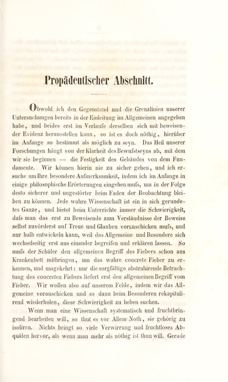 Propädeutischer Abschnitt. Obwohl ich den Gegenstand und die Grenzlinien unserer Untersuchungen bereits in der Einleitung im Allgemeinen angegeben habe, und beides erst im Verlaufe derselben sich mit beweisen- der Evidenz herausstellen kann, so ist es doch nöthig, hierüber im Anfänge so bestimmt als möglich zu seyn. Das Heil unserer Forschungen hängt von der Klarheit desBewufstseyns ab, mit dem wir sie beginnen —> die Festigkeit des Gebäudes von dem Fun- damente. Wir können hierin nie zu sicher gehen, und ich er- suche um Ihre besondere Aufmerksamkeit, indem ich im Anfänge in einige philosophische Erörterungen eingehen mufs, um in der Folge desto sicherer und ungestörter beim Faden der Beobachtung blei- ben zu können. Jede wahre Wissenschaft ist ein in sich gerunde- tes Ganze, und bietet beim Unterrichte immer die Schwierigkeit, dafs man das erst zu Beweisende zum Verständnisse der Beweise selbst zuvörderst auf Treue und Glanben voranschicken mufs, und nur halb entwickeln kann, weil das Allgemeine und Besondere sich wechselseitig erst aus einander begreifen und erklären lassen. So mufs der Schüler den allgemeinen Begriff des Fiebers schon ans Krankenbett mitbringen, um das wahre concrete Fieber zu er- kennen, und umgekehrt: nur die sorgfältige abstrahirende Betrach- tung des concreten Fiebers liefert erst den allgemeinen Begriff vom Fieber. Wir wollen also auf unserem Felde, indem wir das All- gemeine voranschicken und es dann beim Besonderen rekapituli- rend wiederholen, diese Schwierigkeit zu heben suchen. Wenn man eine Wissenschaft systematisch und fruchtbrin- gend bearbeiten will, so thut es vor Allem Notli, sie gehörig zu isoliren. Nichts bringt so viele Verwirrung und fruchtloses Ab- quälen hervor, als wenn man mehr als nöthig ist thun will. Gerade