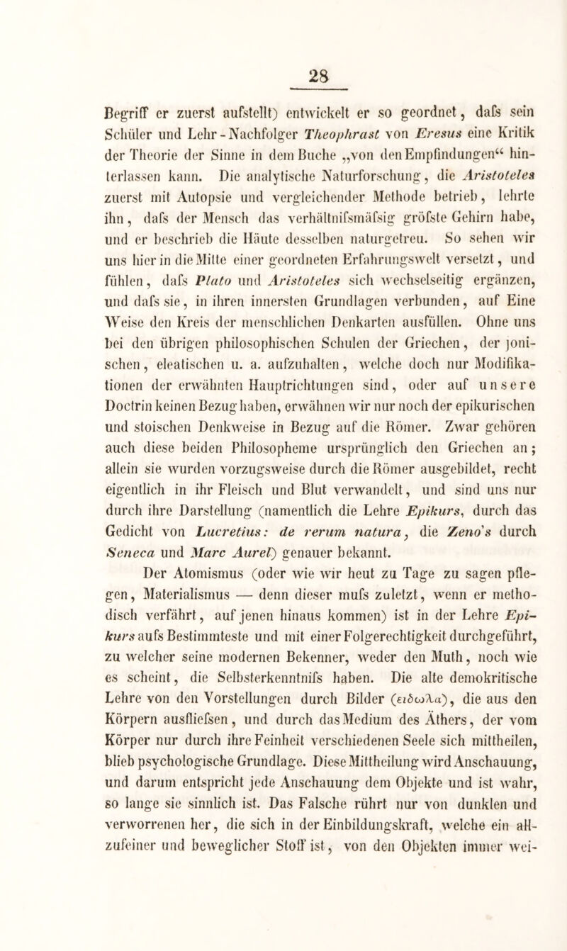 Begriff er zuerst aufstellt) entwickelt er so geordnet, dafs sein Schüler und Lehr-Nachfolger Theophrast von Eresus eine Kritik der Theorie der Sinne in dein Buche „von den Empfindungen“ hin- terlassen kann. Die analytische Naturforschung, die Aristoteles zuerst mit Autopsie und vergleichender Methode betrieb, lehrte ihn, dafs der Mensch das verhältnifsmäfsig gröfste Gehirn habe, und er beschrieb die Häute desselben naturgetreu. So sehen wir uns hierin die Mitte einer geordneten Erfahrungswelt versetzt, und fühlen, dafs Plato und Aristoteles sich wechselseitig ergänzen, und dafs sie, in ihren innersten Grundlagen verbunden, auf Eine Weise den Kreis der menschlichen Denkarten aiisfüllen. Ohne uns bei den übrigen philosophischen Schulen der Griechen, der joni- schen , eleatischen u. a. aufzuhalten, welche doch nur Modifika- tionen der erwähnten Hauptrichtungen sind, oder auf unsere Doctrin keinen Bezug haben, erwähnen wir nur noch der epikurischen und stoischen Denkweise in Bezug auf die Römer. Zwar gehören auch diese beiden Philosopheme ursprünglich den Griechen an; allein sie wurden vorzugsweise durch die Römer ausgebildet, recht eigentlich in ihr Fleisch und Blut verwandelt, und sind uns nur durch ihre Darstellung (namentlich die Lehre Epikurs, durch das Gedicht von Lucretius: de verum natura} die Zeno's durch Seneca und Marc Aurel) genauer bekannt. Der Atomismus (oder wie wir heut zu Tage zu sagen pfle- gen, Materialismus —- denn dieser mufs zuletzt, wenn er metho- disch verfährt, auf jenen hinaus kommen) ist in der Lehre Epi- kurs aufs Bestimmteste und mit einer Folgerechtigkeit durchgeführt, zu welcher seine modernen Bekenner, weder den Muth, noch wie es scheint, die Selbsterkenntnifs haben. Die alte demokritische Lehre von den Vorstellungen durch Bilder , die aus den Körpern ausfliefsen, und durch das Medium des Äthers, der vom Körper nur durch ihre Feinheit verschiedenen Seele sich mittheilen, blieb psychologische Grundlage. Diese Mittheilung wird Anschauung, und darum entspricht jede Anschauung dem Objekte und ist wahr, so lange sie sinnlich ist. Das Falsche rührt nur von dunklen und verworrenen her, die sich in der Einbildungskraft, welche ein all- zufeiner und beweglicher Stoff ist, von den Objekten immer wei-