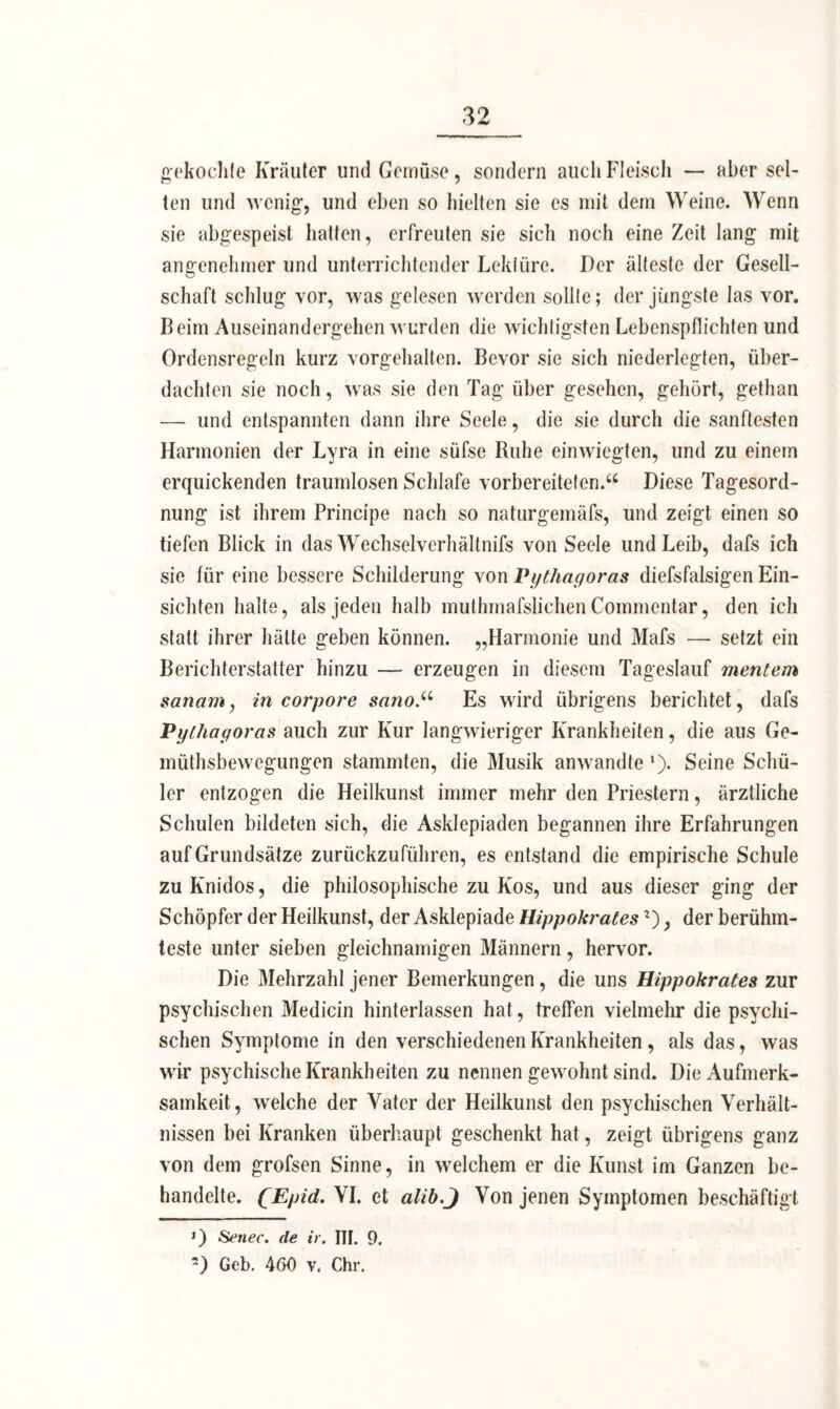 gekochte Kräuter lind Gemüse, sondern auch Fleisch — aber sel- ten und wenig', und eben so hielten sie es mit dem Weine. Wenn sie abgespeist hatten, erfreuten sie sich noch eine Zeit lang mit angenehmer und unterrichtender Lektüre. Der älteste der Gesell- schaft schlug vor, was gelesen werden sollte; der jüngste las vor. Beim Auseinandergehen wurden die wichtigsten Lebenspflichten und Ordensregeln kurz vorgehalten. Bevor sie sich niederlegten, über- dachten sie noch, was sie den Tag über gesehen, gehört, gethan — und entspannten dann ihre Seele, die sie durch die sanftesten Harmonien der Lyra in eine süfse Ruhe einwiegten, und zu einem erquickenden traumlosen Schlafe vorbereiteten.“ Diese Tagesord- nung ist ihrem Principe nach so naturgemäfs, und zeigt einen so tiefen Blick in das Wechselvcrhältnifs von Seele und Leib, dafs ich sie für eine bessere Schilderung von Pythagoras diefsfalsigen Ein- sichten halte, als jeden halb muthmafslichen Commentar, den ich statt ihrer hätte geben können. „Harmonie und Mafs — setzt ein Berichterstatter hinzu — erzeugen in diesem Tageslauf mentem sanam, in corpore sanoEs wird übrigens berichtet, dafs Pythagoras auch zur Kur langwieriger Krankheiten, die aus Ge- müthsbewegungen stammten, die Musik anwandte l). Seine Schü- ler entzogen die Heilkunst immer mehr den Priestern, ärztliche Schulen bildeten sich, die Asklepiaden begannen ihre Erfahrungen auf Grundsätze zurückzuführen, es entstand die empirische Schule zu Knidos, die philosophische zu Kos, und aus dieser ging der Schöpfer der Heilkunst, der Asklepiade Hippokrates2), der berühm- teste unter sieben gleichnamigen Männern, hervor. Die Mehrzahl jener Bemerkungen, die uns Hippokrates zur psychischen Medicin hinterlassen hat, treffen vielmehr die psychi- schen Symptome in den verschiedenen Krankheiten, als das, was wir psychische Krankheiten zu nennen gewohnt sind. Die Aufmerk- samkeit, welche der Vater der Heilkunst den psychischen Verhält- nissen bei Kranken überhaupt geschenkt hat, zeigt übrigens ganz von dem grofsen Sinne, in welchem er die Kunst im Ganzen be- handelte. QEpid. VI. et alib.J Von jenen Symptomen beschäftigt ») Senec. de ir. III. 9. 2) Geb. 460 v, Chr.