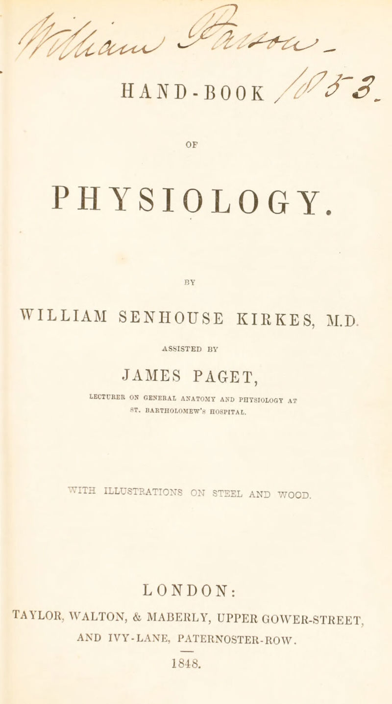 a UEX, Wifi MELEPPLL — | HAND-BOOK “OS. OF PHYSIOLOGY. BY WILLIAM SENHOUSE KIRKES, M.D. JAMES PAGET, LECTURER ON GENERAL ANATOMY AND PHYSIOLOGY AT ST, BARTHOLOMEW’S HOSPITAL, WITH ILLUSTRATIONS ON STEEL AND WOOD. LONDON: TAYLOR, WALTON, &amp; MABERLY, UPPER GOWER-STREET, AND IVY-LANE, PATERNOSTER-ROW. 1848,