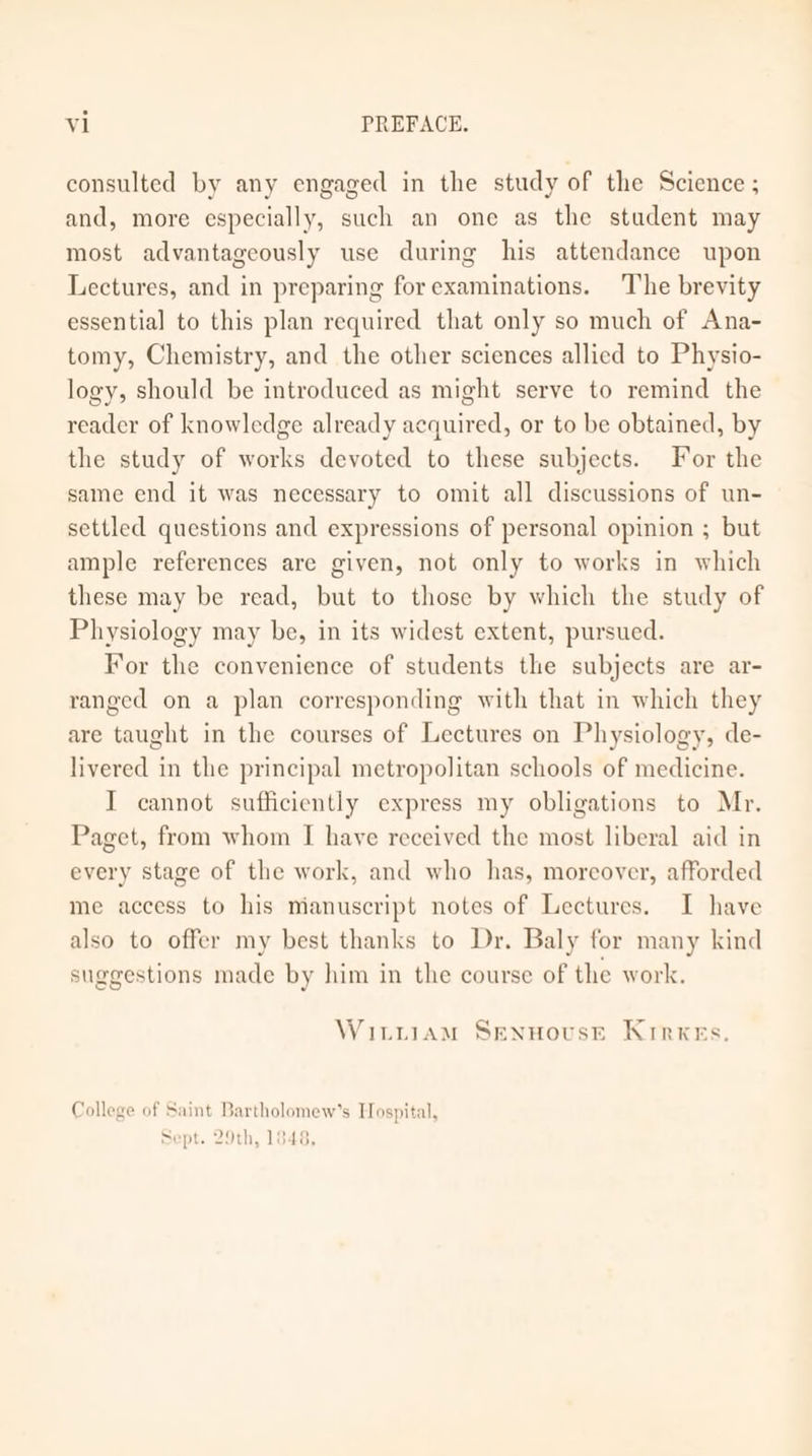 consulted by any engaged in the study of the Science ; and, more especially, such an one as the student may most advantageously use during his attendance upon Lectures, and in preparing for examinations. The brevity essential to this plan required that only so much of Ana- tomy, Chemistry, and the other sciences allied to Physio- logy, should be introduced as might serve to remind the reader of knowledge already acquired, or to be obtained, by the study of works devoted to these subjects. For the same end it was necessary to omit all discussions of un- settled questions and expressions of personal opinion ; but ample references are given, not only to works in which these may be read, but to those by which the study of Physiology may be, in its widest extent, pursued. For the convenience of students the subjects are ar- ranged on a plan corresponding with that in which they are taught in the courses of Lectures on Physiology, de- livered in the principal metropolitan schools of medicine. I cannot sufficiently express my obligations to Mr. Paget, from whom I have received the most liberal aid in every stage of the work, and who has, moreover, afforded me access to his manuscript notes of Lectures. I have also to offer my best thanks to Dr. Baly for many kind suggestions made by him in the course of the work. Witiiam SenHousE KrrxeEs. College of Saint Bartholomew’s Hospital, Sept. 29th, 1848,