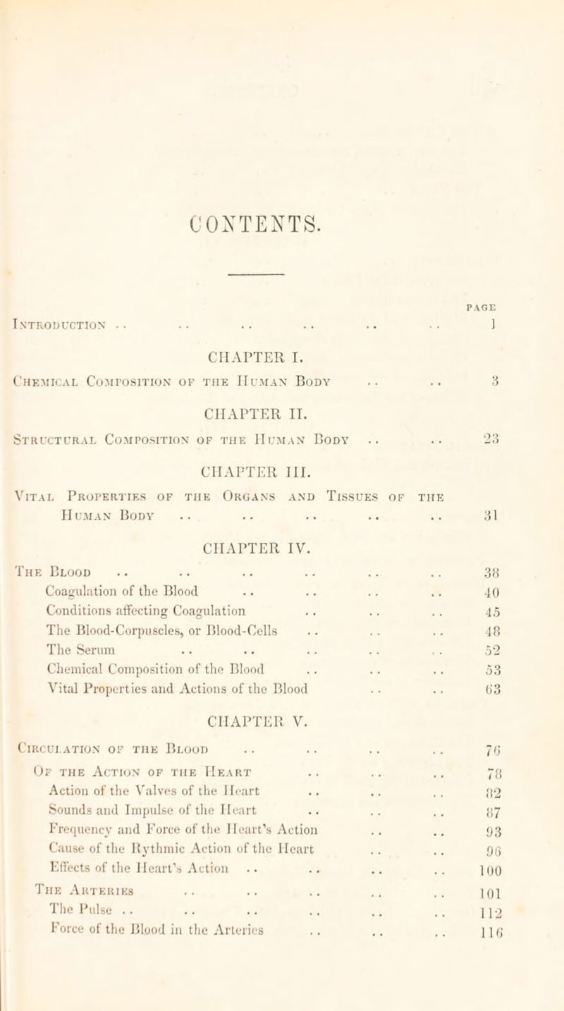 CONTENTS. PAGE INTRODUCTION .. .: .- +. . . J CHAPTER I. CHEMICAL COMPOSITION OF THE HumMAN Bopy te 5 3 CHAPTER. I: SrrucTuRAL CoMmposivrION OF THE Human Bopy 23 CHAPTER III. Virat PROPERTIES OF THE ORGANS AND TISSUES OF THE Human Bopy os ie eis we 5 31 CHAPTER IV. Tur Boop ae ee - she ms ate 38 Coagulation of the Blood id fh Ye im 40 Conditions affecting Coagulation On nie a6 45 The Blood-Corpuscles, or Blood-Cells de e a 48 The Serum ae ie ae ze BF 52 Chemical Composition of the Blood Ae ats oe 53 Vital Properties and Actions of the Blood 5 ie 63 CHAPTER V. CircuLATION OF THE BLoop 76 Or THE ACTION oF THE HEART a ne aa 78 Action of the Valves of the Heart ae i 82 Sounds and Impulse of the Heart ae ne sg 87 Frequency and Force of the Heart’s Action a8 Sc 93 Cause of the Rythmic Action of the Heart ate ate 96 Effects of the Heart’s Action .. par 0 ar 100 Tue ARTERIES ee vs ae a8 ree 101 The Pulse .. Force of the Blood in the Arteries ad ie are 116
