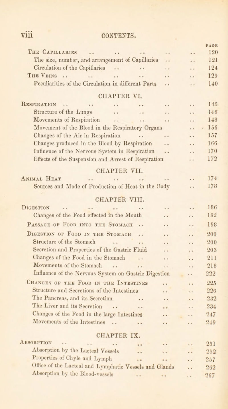 THE CAPILLARIES oe ae ne The size, number, and arrangement of Capillaries Circulation of the Capillaries Tue VEINS é He Peculiarities of the Cueuon in different Parts CHAPTER VI. RESPIRATION .- as mie Structure of the ines a Movements of Respiration Movement of the Blood in the Raspiatorg: Organs Changes of the Air in Respiration : Changes produced in the Blood by ekptintion 5c Influence of the Neryous System in Respiration Effects of the Suspension and Arrest of Respiration CHAPTER VII. AnimaL Heat ci mouse and Mode of Dias “of Heat in the Body CHAPTER VIII. DIGESTION ace ? Changes of the Food effected 1 in the Mouth PassaGe OF Foop INTO THE STOMACH DicEstTioN oF Foop In THE STOMACH Structure of the Stomach : Secretion and Properties of the Gastric Fluid Changes of the Food in the Stomach Movements of the Stomach es Be Influence of the Nervous System on Gastric Digestion CHANGES OF THE Foop IN THE INTESTINES Structure and Secretions of the Intestines The Pancreas, and its Secretion The Liver and its Secretion oe : ee Changes of the Food in the large iaedues Movements of the Intestines CHAPTER IX. ABSORPTION... : ee Absorption by the Late Vous a Properties of Chyle and Lymph a ee Absorption by the Blood-vessels an on 9 19 9 or 0 p a