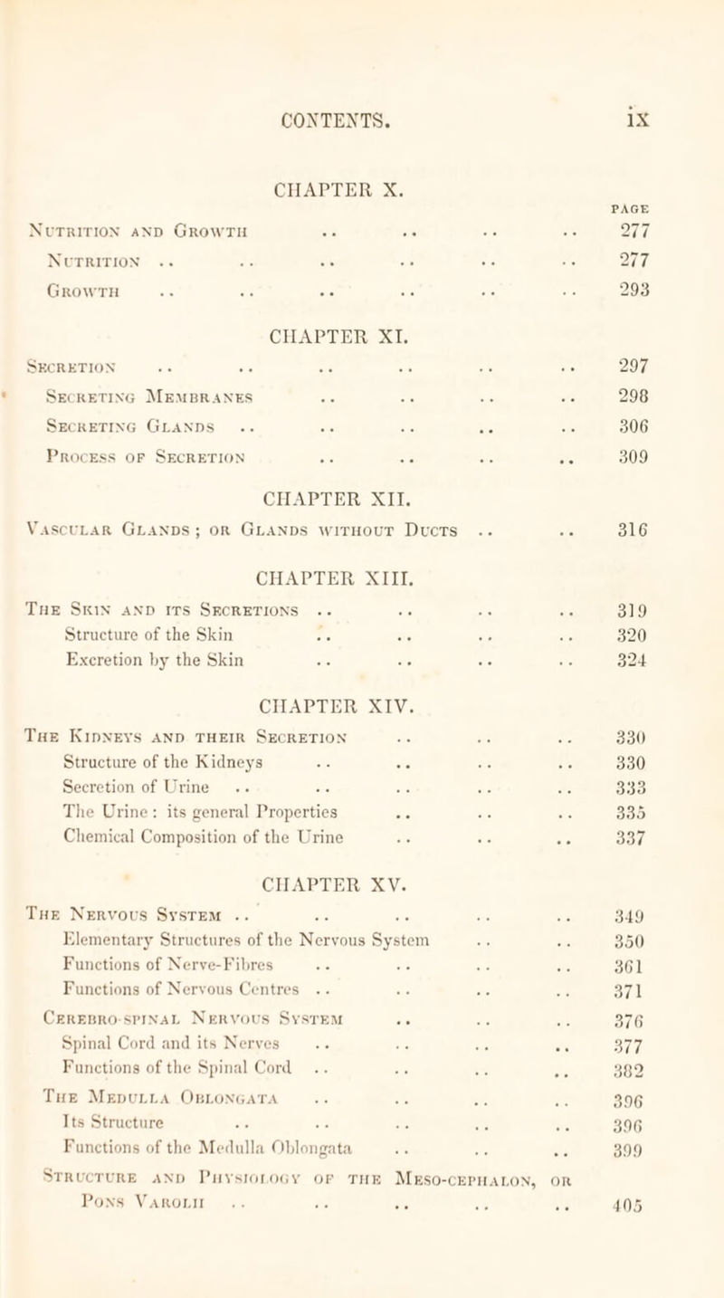 CHAPTER X. PAGE Nutrition anp GrowrTu Ob we cis 0 277 NUTRITION .. +2 Si ee be x OF7 GrowrTH Be ae a ave aD te 293 CHAPTER XI. SECRETION ac a af ae os ie 297 SECRETING MEMBRANES a Sb Rc i 298 SECRETING GLANDS .. ais iC ate oo 306 Process OF SECRETION ate 50 ote ate 309 CHAPTER XII. VascuLarR GLANDS; OR GLANDS wirHOoUT Ducts .. aps 316 CHAPTER XIII. Tue SKIN AND ITS SECRETIONS .. a0 48 a 319 Structure of the Skin se te OF a 320 Excretion by the Skin cs Bt ts te 324 CHAPTER XIV. Tue KipNEYS AND THEIR SECRETION ate ote 330 Structure of the Kidneys a te ore sie 330 Secretion of Urine... mG, ts ae ts 333 The Urine: its general Properties on ays Ne 335 Chemical Composition of the Urine +e oF AG 337 CHAPTER XV. Tue Nervous System .. xe 56 ake sus 349 Elementary Structures of the Neryous System oe oe 350 Functions of Nerve-Fibres ee ae os - 361 Functions of Nervous Centres .. a a6 om S71 CeREBRO-SPINAL NERVOUS SysTEM Pi ove a 376 Spinal Cord and its Nerves... Ws a és 377 Functions of the Spinal Cord .. ie ot i 389 Tue MerpuLtita OBLoNGaTa Pr Se ee ae 396 Its Structure “fe 3 Aa ae ae 396 Functions of the Medulla Oblongata re ae as 399 StRucTURE AND PuysionoGy orf THE Mueso-cEPHALON, OR Pons VAROLII .. ie bi ‘% vs 405