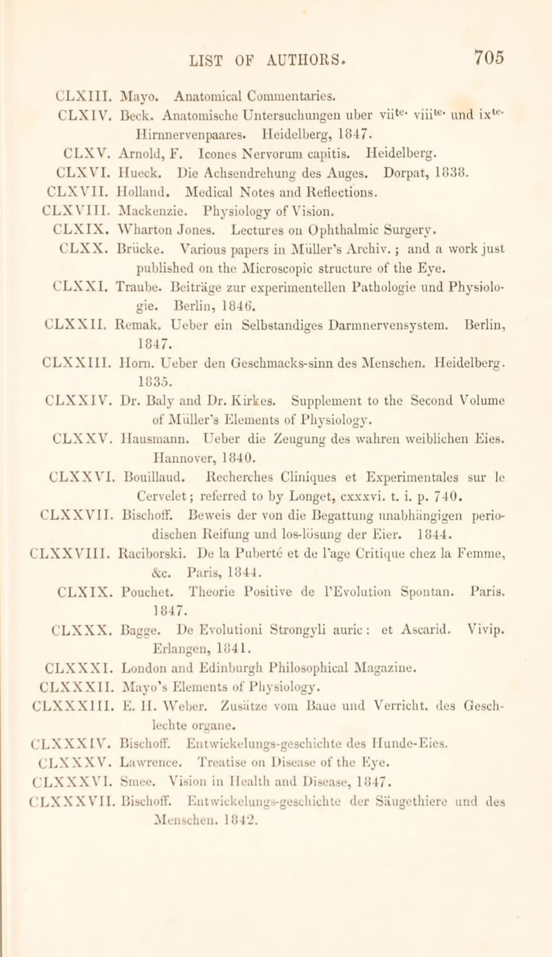 CLXIII, Mayo. Anatomical Commentaries. CLXIV. Beck. Anatomische Untersuchungen uber yiit® viii'®* und ix'® Hirnnervenpaares. Heidelberg, 1847. CLXV. Arnold, F. Icones Neryorum capitis. Heidelberg. CLXVI. Hueck. Die Achsendrehung des Auges. Dorpat, 1838. CLXVII. Holland. Medical Notes and Reflections. CLXVIII. Mackenzie. Physiology of Vision. CLXIX. Wharton Jones. Lectures on Ophthalmic Surgery. CLXX. Brucke. Various papers in Muller’s Archiv. ; and a work just published on the Microscopic structure of the Eye. CLXXI,. Traube. Beitriige zur experimentellen Pathologie und Physiolo- gie. Berlin, 1846. CLXXII, Remak. Ueber ein Selbstandiges Darmneryensystem. Berlin, 1847. CLXXIII, Horn. Ueber den Geschmacks-sinn des Menschen. Heidelberg. 1835. CLXXIV. Dr. Baly and Dr. Kirkes, Supplement to the Second Volume of Muller’s Elements of Physiology. CLXXYV. Hausmann. Ueber die Zeugung des wahren weiblichen Hies. Hannover, 1840. CLXXVI, Bouillaud. Recherches Cliniques et Experimentales sur le Ceryelet ; referred to by Longet, cxxxvi. t. i. p. 740. CLXXVII. Bischoff. Beweis der von die Begattung unabhingigen perio- dischen Reifung und los-losung der Eier. 1844. CLXXVIII. Raciborski. De la Puberté et de Vage Critique chez la Femme, &amp;c. Paris, 1844. CLXIX. Pouchet. Theorie Positive de l’Eyolution Spontan. Paris. 1847. CLXXX,. Bagge. De Eyolutioni Strongyli auric: et Ascarid. Vivip. Erlangen, 1641. CLXXXI. London and Edinburgh Philosophical Magazine. CLXXXII. Mayo’s Elements of Physiology. CLXXXIII. E. H. Weber. Zusiitze yom Baue und Verricht, des Gesch- lechte organe. CLXXXIV. Bischoff. Entwickelungs-geschichte des Hunde-Eies. CLXXXYV. Lawrence. Treatise on Disease of the Kye. CLXXXVI. Smee. Vision in Health and Disease, 1847. CLXXXVIL. Bischoff. Entwickelungs-geschichte der Siiugethiere und des Menschen. 1842.