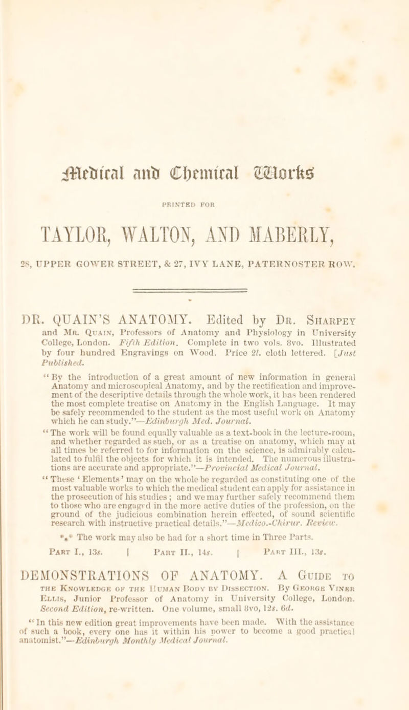 Medtral and Chemiral Corks PRINTED FOR fl TAYLOR, WALTON, AND MABERLY, 28, UPPER GOWER STREET, &amp; 27, IVY LANE, PATERNOSTER ROW. DR. QUAIN’S ANATOMY. Edited by Dr. Sarpy and Mr. Quarn, Professors of Anatomy and Physiology in University College, London. Fifih Edition, Complete in two vols. 8vo. Illustrated by four hundred Engravings on Wood. Price 2/. cloth lettered. [Just Published. “By the introduction of a great amount of new information in general Anatomy and microscopical Anatomy, and by the rectification and improve- ment of the descriptive details through the whole work, it has been rendered the most complete treatise on Anatomy in the English Language. It may be safely recommended to the student as the most useful work on Anatomy which he can study.”’-—Edinburgh Med. Journal. “The work will be found equally valuable as a text-book in the lecture-room, and whether regarded as such, or as a treatise on anatomy, which may at all times be referred to for information on the science, is admirably calcu- lated to fulfil the objects for which it is intended. The numerous illustra- tions are accurate and appropriate.”—Provincial Medical Journal, «These ‘ Elements’ may on the whole be regarded as constituting one of the most valuable works to which the medical student can apply for assistance in the prosecution of his studies ; and we may further safely recommend them to those who are engaged in the more active duties of the profession, on the ground of the judicious combination herein effected, of sound scientific research with instructive practical details.”—Medico.-Chirur. Review. *,*® The work may also be had for a short time in Three Parts. Parr I., 13s. | Pant II., 14s. | Part IIL, 13¢. DEMONSTRATIONS OF ANATOMY. A GuvIDE 10 THE KNOWLEDGE OF THE !!UMAN Bopy By Dissection. By GEorGE VINER Exvuis, Junior Professor of Anatomy in University College, London. Second Edition, re-written. One volume, small 8vo, 12s. 6d. “Tn this new edition great improvements have been made. With the assistance of such a book, every one has it within his power to become a good practical anatomist.”—Edinburgh Monthly Medical Journal.