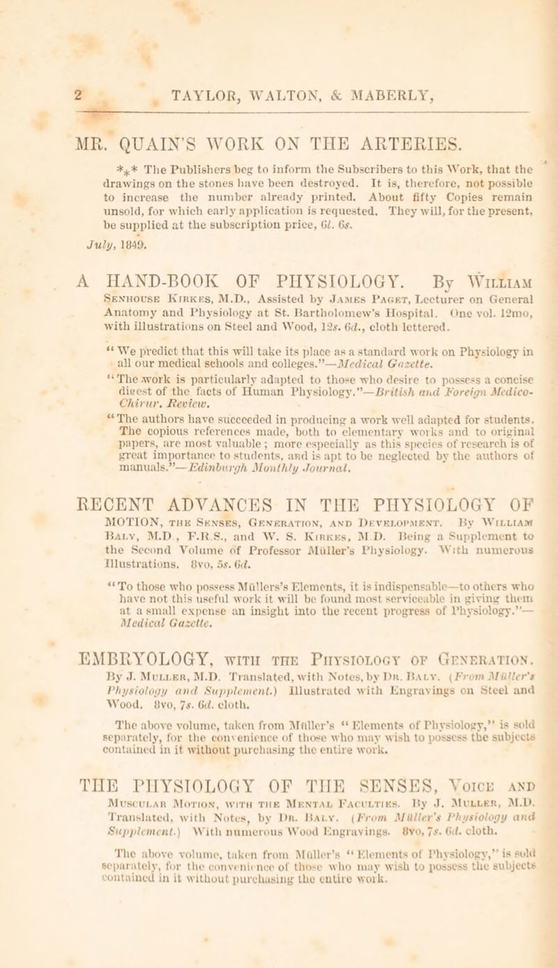 &gt; + 2 y s TAYLOR, WALTON, &amp; MABERLY, “MR. QUAIN’S WORK ON THE ARTERIES. *,* The Publishers beg to inform the Subscribers to this Work, that the drawings on the stones have been destroyed. It is, therefore, not possible to increase the number already printed. About fifty Copies remain unsold, for which early application is requested. They will, for the present, be supplied at the subscription price, GJ. 6s. July, 1849, A HAND-BOOK OF PHYSIOLOGY. By Wrtam SENHOUSE Kirxes, M.D., Assisted by JAmMes PaGert, Lecturer on General Anatomy and Physiology at St. Bartholomew's Hospital. One vol. 12mo, with illustrations on Steel and Wood, 12s. 6d., cloth lettered. “* We predict that this will take its place as a standard work on Physiology in - all our medical schools and colleges.” —Medical Gazette. “The work is particularly adapted to those who desire to possess a concise digest of the facts of Human Physiology.”—British and Foreign Medico- Chirur, Review. “The authors have succeeded in producing a work well adapted for students, The copious references made, both to elementary works and to original papers, are most valuable ; more especially as this species of research is of great importance to students, and is apt to be neglected by the authors of manuals.”— Edinburgh Monthly Journal. RECENT ADVANCES: IN THE PHYSIOLOGY OF MOTION, tHE SENSES, GENERATION, AND DEVELOPMENT. By WILLIAM Bary, M.D., F.R.S., and W. S. Kirkxes, M.D. Being a Supplement te the Second Volume of Professor Miiller’s Physiology. With numerous Illustrations. 8yo, 5s. Ga. “‘To those who possess Miillers’s Elements, it is indispensable—to others who have not this useful work it will be found most serviceable in giving them at asmall expense an insight into the recent progress of Physiology.”— _ Medical Gazette. EMBRYOLOGY, witn tae PurystoLocy or GENERATION. By J. Mutier, M.D. Translated, with Notes, by Dr. Baty. (From Miller's Physiology and Supplement.) Ilustrated with Engrayings on Steel and Wood. 8vo, 7s. 6d. cloth. The above volume, taken from Miiller’s ‘* Elements of Physiology,” is sold separately, for the convenience of those who may wish to possess the subjects contained in it without purchasing the entire work. THE PHYSIOLOGY OF THE SENSES, Voice anp Muscutar Morion, with THE MENTAL Facucties. By J. Munier, M.D. Translated, with Notes, by Dr. Baty. (From Miller's Physiology and Supplement.) With numerous Wood Engrayings. 8yo, 7s. Gd. cloth. » The above volume, taken from Miller’s ‘ Elements of Physiology,” is sold separately, for the convenience of those who may wish to possess the subjects contained in it without purchasing the entire work. ¢. A ee a a ne ee see ae