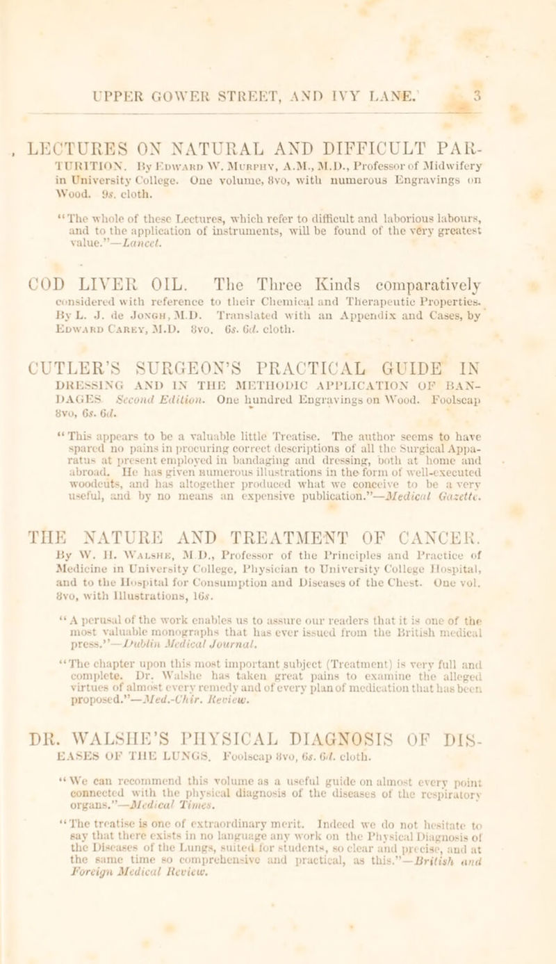 Ry 4 LECTURES ON NATURAL AND DIFFICULT PAR- TURITION,. By Evwarp W. Murruy, A.M., M.D., Professor of Midwifery in University College. One volume, 8yo, with numerous Engrayings on Wood. 9s. cloth. ‘The whole of these Lectures, which refer to difficult and laborious labours, and to the application of instruments, will be found of the véry greatest value.”—Lancet. . -_ - COD LIVER OIL. The Three Kinds comparatively considered with reference to their Chemical and Therapeutic Properties. | By L. J. de Joncu, M.D. Translated with an Appendix and Cases, by Epwarp Carey, M.D. 8vo, 6s. Gd. cloth. * CUTLER’S SURGEON’S PRACTICAL GUIDE IN DRESSING AND IN THE METHODIC APPLICATION OF BAN- DAGES. Second Edition. One hundred Engravings on Wood. Foolscap 8vo, Gs. Gd. . . ‘*This appears to be a valuable little Treatise. The author seems to have spared no pains in procuring correct descriptions of all the Surgical Appa- ratus at present employed in bandaging and dressing, both at home and abroad. He has given numerous illustrations in the form of well-executed woodcuts, and has altogether produced what we conceive to be a very useful, and by no means an expensive publication.”—Medical Gazette. ” THE NATURE AND. TREATMENT OF CANCER. By W. H. WausHe, M.D., Professor of the Principles and Practice of Medicine in University College, Physician to University College Hospital, and to the Hospital for Consumption and Diseases of the Chest. One vol. 8vo, with Illustrations, 16s. “A perusal of the work enables us to assure our readers that it is one of the most valuable monographs that has ever issued from the British medical press.”’—Dublin Medical Journal. “The chapter upon this most important subject (Treatment) is very full and complete. Dr. Walshe has taken great pains to examine the alleged virtues of almost every remedy and of every plan of medication that has been proposed.” —Med.-Chir. Review. DR. WALSHE’S PHYSICAL DIAGNOSIS OF DIS- EASES OF THE LUNGS, Foolscap 8vo, 6s. Gd. cloth. “We can recommend this volume as a useful guide on almost every point connected with the physical diagnosis of the diseases of the respiratory organs.” —Dedical Times. ‘‘The treatise is one of extraordinary merit. Indeed we do not hesitate to say that there exists in no language any work on the Physical Diagnosis of the Diseases of the Lungs, suited for students, so clear and precise, and at the same time so comprehensive and practical, as this.”—British and Foreign Medical Review. °