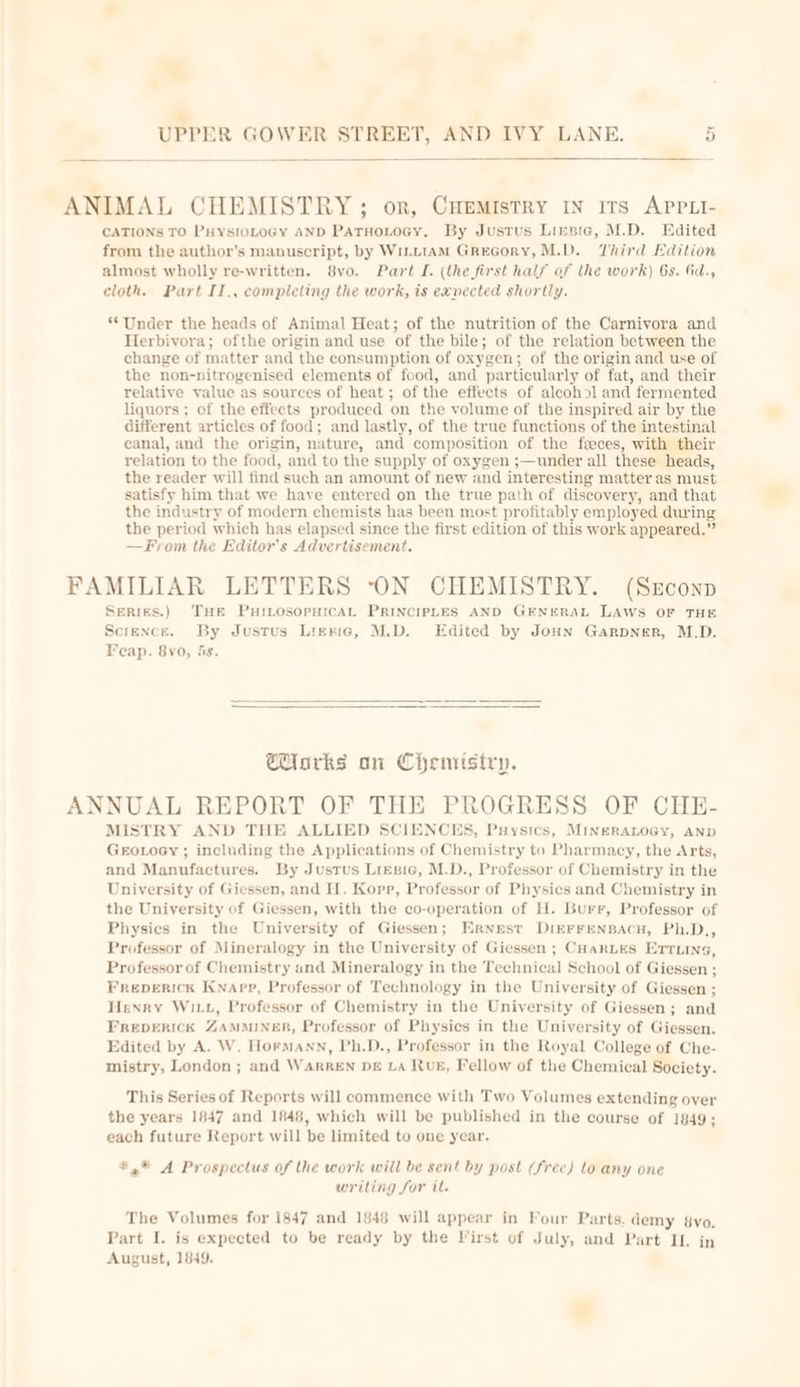 ANIMAL CHEMISTRY; or, CHemistry 1n irs APPLI- CATIONS TO PHYSIOLOGY AND PATHOLOGY. By Justus Liesre, M.D. Edited from the author’s manuscript, by WILLIAM GrEGoRY, M.D. Third Edition almost wholly re-written. 8vo. Part I. (the first half of the work) 6s. 6d., cloth. Part II., completing the work, is exnected shortly. “Under the heads of Animal Heat; of the nutrition of the Carnivora and Herbivora; ofthe origin and use of the bile; of the relation between the change of matter and the consumption of oxygen; of the origin and use of the non-nitrogenised elements of food, and particularly of fat, and their relative value as sources of heat; of the effects of aleoh&gt;l and fermented liquors ; of the effects produced on the volume of the inspired air by the different articles of food; and lastly, of the true functions of the intestinal canal, and the origin, nature, and composition of the faeces, with their relation to the food, and to the supply of oxygen ;—under all these heads, the reader will find such an amount of new and interesting matter as must satisfy him that we have entered on the true path of discovery, and that the industry of modern chemists has been most profitably employed during the period which has elapsed since the first edition of this work appeared.” —From the Editor’s Advertisement. FAMILIAR LETTERS -ON CHEMISTRY. (Szconp Series.) Tue PuitosopuicAL PRINCIPLES AND GENERAL LAWS OF THE Science. By Justus Lreric, M.D. Edited by Joun Garpner, M.D. Feap. 8vo, 5s. Corks on Chemistry. ANNUAL REPORT OF THE PROGRESS OF CHE- MISTRY AND THE ALLIED SCIENCES, Puysics, MIneRALOGY, AND GeoLoey ; including the Applications of Chemistry to Pharmacy, the Arts, and Manufactures. By Justus Liegric, M.D., Professor of Chemistry in the University of Giessen, and I. Kopp, Professor of Physics and Chemistry in the University of Giessen, with the co-operation of H. Burr, Professor of Physics in the University of Giessen; Ernest DIEFFENBACH, Ph.D., Professor of Mineralogy in the University of Giessen ; Cuantes Ertuine, Professor of Chemistry and Mineralogy in the Technical School of Giessen ; FREDERICK KNApp, Professor of Technology in the University of Giessen ; Henry Witt, Professor of Chemistry in the University of Giessen; and Freperick ZamMiNner, Professor of Physics in the University of Giessen. Edited by A. W. Hormann, Ph.D., Professor in the Royal College of Che- mistry, London ; and WarREN DE La RUE, Fellow of the Chemical Society. This Series of Reports will commence with Two Volumes extending over the years 1847 and 1848, which will be published in the course of 1849; each future Report will be limited to one year. *,* A Prospectus of the work will be sent by post (free) lo any one writing for it. The Volumes for 1847 and 1848 will appear in Four Parts. demy &amp;vo. Part I. is expected to be ready by the Virst of July, and Part IL. in August, 1849.