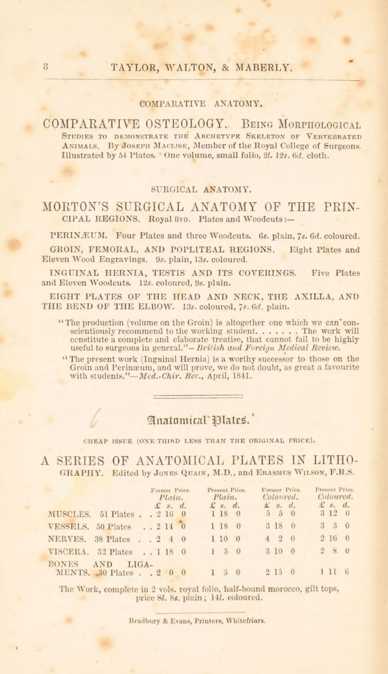 * . » - . - * 7° 2 *- s ® - 8 zs TAYLOR, WALTON, &amp; MABERLY. ~ a a. — COMPARATIVE ANATOMY, ” COMPARATIVE OSTEOLOGY. Berne Morrnoxocicat SruDIES TO DEMONSTRATE THE ARCHETYPE SKELETON OF VERTEBRATED AnIMALS, By Josepu MAciise, Member of the Royal College of Surgeons. Illustrated by 54 Plates. ~ One volume, small folio, 27. 12s. 6d, cloth. SURGICAL ANATOMY. MORTON’S SURGICAL ANATOMY OF THE PRIN- CIPAL REGIONS. Royal 8vo. Plates and Woodcuts :— PERIN/ZUM. Four Plates and three Woodcuts. 6s. plain, 7s. 6d. coloured. € GROIN, FEMORAL, AND POPLITEAL REGIONS. Hight Plates and Eleven Wood Engravings. 9s. plain, 13s. coloured. INGUINAL HERNIA, TESTIS AND ITS COVERINGS. Five Plates ® and Eleven Woodcuts. 12s. coloured, 9s. plain. * EIGHT PLATES OF THE HEAD AND NECK, THE AXILLA, AND THE BEND OF THE ELBOW. 13s. coloured, 7s. 6d. plain. ‘«The production (volume on the Groin) is altogether one which we can” con- scientiously recommend to the working student....... The work will constitute a complete and elaborate treatise, that cannot fail to be highly useful to surgeons in general.”— British and Foreign Medical Review. “¢The present work (Inguinal Hernia) is a worthy successor to those on the Groin and Perinwum, and will prove, we do not doubt, as great a favourite with students.”—Med.-Chir. Rev., April, 1841. Anatomical’ Wlates.” CHEAP ISSUE (ONE-THIRD LESS THAN THE ORIGINAL PRICE). A SERIES OF ANATOMICAL PLATES IN LITHO- GRAPHY. Edited by Jones Quan, M.D,, and Erasmus Wixson, F.R.S. Former Price. Present Price. Former Price. Present Price. Plain. Plain. Coloured, Coloured. 2 a. @, = 8. 2 = &amp; 8. a. MUSCLES. 51 Plates. .216 0 118 0 56 6 0 312 0 VESSELS. 50,Plates ..2 14 % 1.23 6 $18 0 3.3 0 NERVES. 38 Plates . .2 4-0 110 0 42 0 216 0 VISCERA. 32 Plates ..118 0 | es ie 310 0 28 0 BONES AND LIGA- MENTS. 480 Plates. .2 0 0 1 56 0 215 0 ae a The Work, complete in 2 vols. royal folio, half-bound morocco, gilt tops, price 82. 8s. plain; 14. coloured. . Bradbury &amp; bs vans, Printers, Whitefriars.