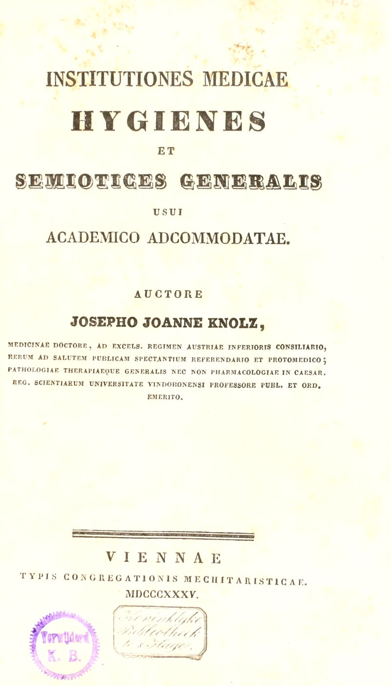 INSTITUTIONES MEDICAE HYGIENES ET SElESOTieES USUI ACADEMICO ADCOMMODATAE. AUCTORE JOSEPHO JOANNE KNOLZ, MEDICINAE DOCTORF., An EXCELS. REGIMEN AUSTRIAE INFERIORIS CONSILIARIO, RERUM AD SALUTEM PUBLICAM SPECTANTIUM REFERENDARIO ET PROTOMED1CO 5 PATHOI.OGIAF. THERAPIAEQUE GENERALIS NEC NON PHARMACOLOGIAE IN CAESAR. REG. SCIENTIARUM UNIVERSITATE VINDOBONENSI PROFESSORE PUBL. ET ORD. EMERITO. VIENNA]] T Y i' I S CONGREGATIONIS MECIIITARIST1CAF. MDCCCXXXV.