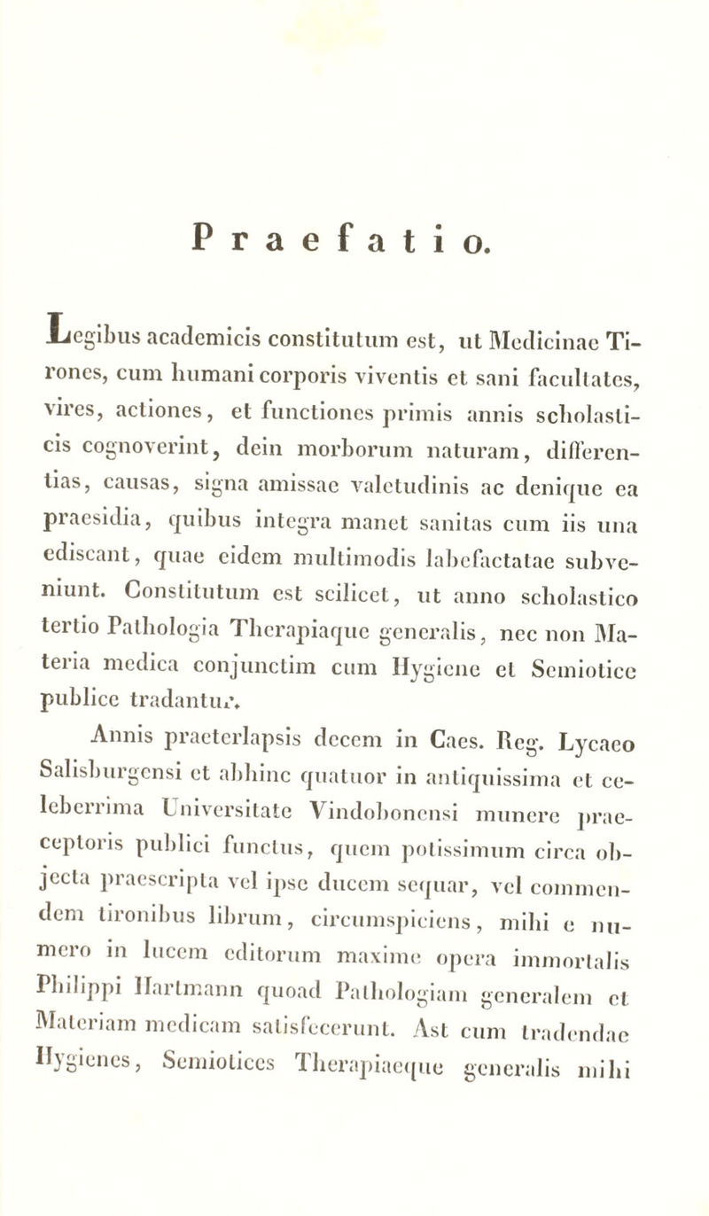 Praefatio. .Legibus academicis constitutum est, ut Medicinae Ti- rones, cum humani corporis viventis et sani facullatcs, vires, actiones, et functiones primis annis scholasti- cis cognoverint, dein morborum naturam, differen- tias, causas, signa amissae valetudinis ac denique ea praesidia, quibus integra manet sanitas cum iis una ediscant, quae eidem multimodis labefactatae subve- niunt. Constitutum est scilicet, ut anno scholastico terlio Pathologia Therapiaque generalis, nec non Ma- tei ia medica conjunctim cum Hygicne et Scmiotice publice tradantur. Annis praeterlapsis decem in Cacs. Reg. Lycaeo Salisburgensi et abhinc quatuor in antiquissima et ce- lebemma Lniversitatc Vindobonensi munere prae- ceptoris publici functus, quem potissimum circa ob- jecta praescripta vel ipse ducem sequar, vel commen- dem tironibus librum, circumspiciens, mihi e nu- mero in lucem editorum maxime opera immortalis Philippi Ilartmann quoad Palhologiam generalem et Materiam medicam satisfecerunt. Ast cum tradendae R}o*enes, Semioticcs Iherapiaeque generalis mihi