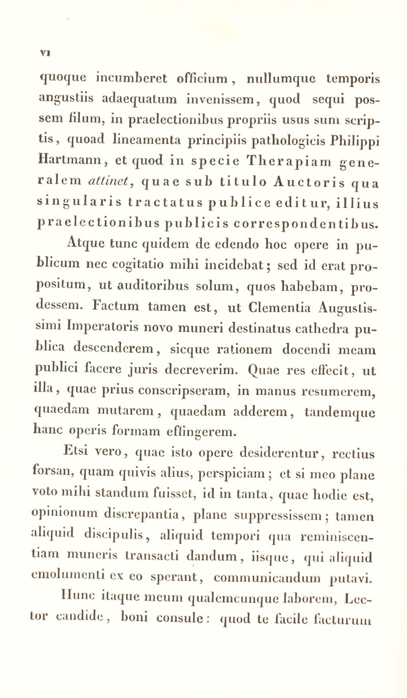 quoque incumberet officium, nullumque temporis angustiis adaequatum invenissem, quod sequi pos- sem filum, in praelectionibus propriis usus sum scrip- tis , quoad lineamenta principiis pathologicis Philippi Hartmann, et quod in specie Therapiam gene- ralem attinet, quae sub titulo Auctoris qua singularis tractatus publice editur, illius praelectionibus publicis correspondentibus. Atque tunc quidem de edendo hoc opere in pu- blicum nec cogitatio mihi incidebat; sed id erat pro- positum, ut auditoribus solum, quos habebam, pro- dessem. Factum tamen est, ut Clementia Augustis- simi Imperatoris novo muneri destinatus cathedra pu- blica descenderem, sicque rationem docendi meam publici facere juris decreverim. Quae res effecit, ut illa, quae prius conscripseram, in manus resumerem, quaedam mutarem , quaedam adderem, tandemque hanc operis formam effingerem. Etsi vero, quae isto opere desiderentur, rectius forsan, quam quivis alius, perspiciam; et si meo plane voto mihi standum fuisset, id in tanta, quae hodie est, opinionum discrepantia, plane suppressissem; tamen aliquid discipulis, aliquid tempori qua reminiscen- tiam muneris transacti dandum, iisque, qui aliquid emolumenti ex: eo sperant, communicandum putavi. Hunc itaque meum qualemcunque laborem, Lec- tor candide, boni consule: quod te facile facturum