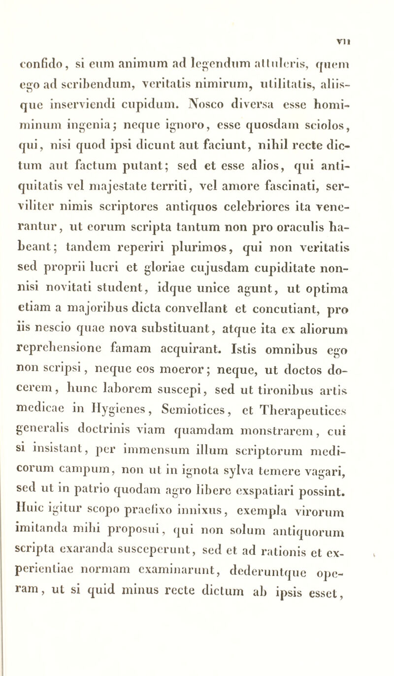confido, si eum animum ad legendum altuleris, quem ego ad scribendum, veritatis nimirum, utilitatis, aliis- que inserviendi cupidum* Nosco diversa esse homi- minum ingenia; neque ignoro, esse quosdam sciolos, qui, nisi quod ipsi dicunt aut faciunt, nihil recte dic- tum aut factum putant; sed et esse alios, qui anti- quitatis vel majestate territi, vel amore fascinati, ser- viliter nimis scriptores antiquos celebriores ita vene- rantur, ut eorum scripta tantum non pro oraculis ha- beant; tandem reperiri plurimos, qui non veritatis sed proprii lucri et gloriae cujusdam cupiditate non- nisi novitati student, idque unice agunt, ut optima etiam a majoribus dicta convellant et concutiant, pro iis nescio quae nova substituant, atque ita ex aliorum reprehensione famam acquirant. Istis omnibus ego non scripsi, neque eos moeror; neque, ut doctos do- cerem, hunc laborem suscepi, sed ut tironibus artis medicae in Ilygicnes, Semiotices, et Therapeuticos generalis doctrinis viam quamdam monstrarem, cui • • • . si insistant, per immensum illum scriptorum medi- corum campum, non ut in ignota sylva temere vagari, sed ut in patrio quodam agro libere exspatiari possint, lluic igitur scopo praefixo innixus, exempla virorum imitanda mihi proposui, qui non solum antiquorum scripta exaranda susceperunt, sed et ad rationis et ex- perientiae normam examinarunt, dederuntque ope- ram, ut si quid minus recte dictum ab ipsis esset,