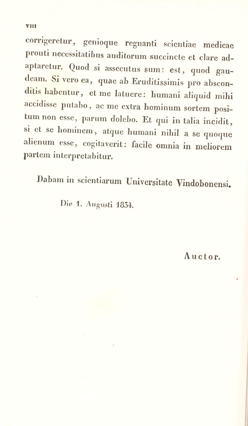 corrigeretur, genioque regnanti scientiae medicae prouti necessitatibus auditorum succincte et clare ad- aptaretur. Quod si assecutus sum: est, quod gau- deam. Si vero ea, quae ab Eruditissimis pro abscon- ditis habentur, ct me latuere: humani aliquid mihi accidisse putabo, ac me extra hominum sortem posi- tum non esse, parum dolebo. Et qui in talia incidit, si et se hominem, atque humani nihil a se quoque alienum esse, cogitaverit: facile omnia in meliorem partem interpretabitur. Dabam in scientiarum Universitate Vindobonensi. Die 1. Augusti 1334. Auctor.