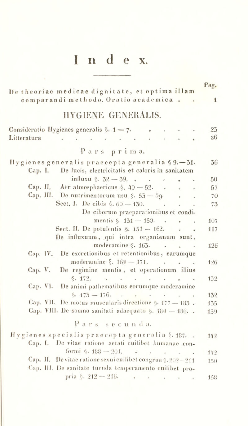 Do theoriae medicae dignitate, et optima illam comparandi metliodo. Oralio acadcmica . . 1 1IYGIENE GENERALIS. Consideratio Hygienes generalis §. 1 — 7. . . . . 25 Litteratura 26 P a r s p r i ut a. Hygienes generalis praecepta generalia § 9. — 31. 36 Cap. I. De lucis, electricitatis et caloris in sanitatem inlluxu §.32 — 39. . . . . • 50 Cap. II, Aer atmosphaericus §, 40 — 52- ... 57 Cap. III. De nutrimentorum usu §. 53 — 5g. . . 70 Sect. I. De cibis §. 60 — 130. ... 73 De ciborum praeparationibus et condi- mentis §. 131 — 150. . . . 107 Sect. II. De potulentis §. 151 — 162. . . 117 De inlluxuurn, qui intra organismum sunt, moderamine §. 163. • . • 126 Cap. IV. De excretionibus et retentionibus, earumque moderamine §. 164 — 171. . . . 126 Cap. V. De regimine mentis , et operationum illius §. 172 152 Cap. VI. De animi patliematibus eorumque moderamine §. 173 — 176 132 Cap. VII. De motus muscularis directione §. 177—183 . 135 Cap. VIII. De somno sanitati adaequato §. 184 — 186. . 139 P a r s s e c u 11 il a. II v g i e n e s specialis praecepta generalia §. 187. . 142 Cap. I. De vitae ratione aetati cuilibet humanae con- forrni §. 188—201 Cap. II. De vitae ratione sexui cuilibet congrua §. 202 211 150 Cap. III. De sanitate luenda temperamento cuilibet pro- pria §. 212 — 216. ..... 158