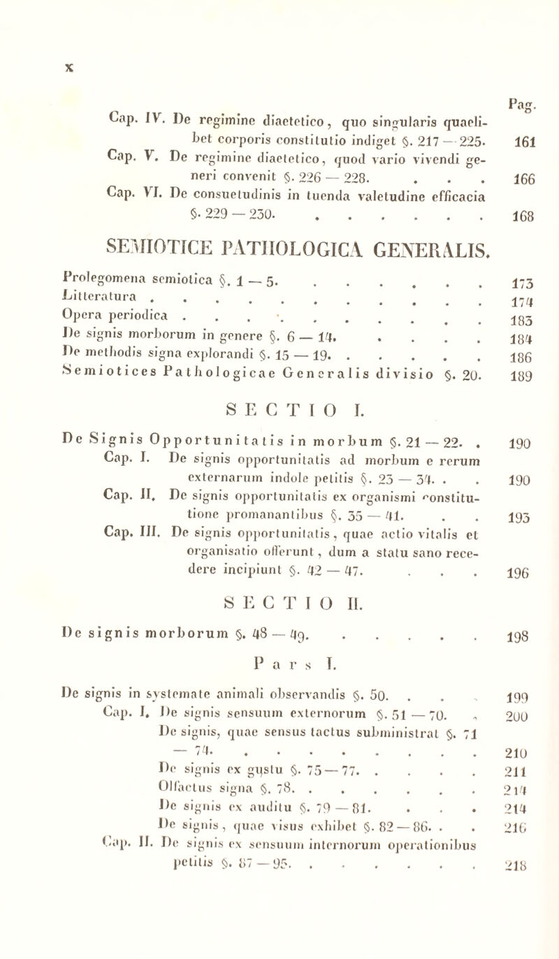 Cap. IV. De regimine diactetico, quo singularis quaeli- bet corporis constitutio indiget §. 217 - 225. 161 Cap. V. De regimine diaetetico, quod vario vivendi ge- neri convenit §. 226 — 228. ♦ . . 166 Cap. 11. De consuetudinis in tuenda valetudine efficacia §•229 — 250 168 SEMIOTICE PATHOLOGICA GENERALIS. Prolegomena scmiolica §. i — 5. 1»3 Litteratura l74 Opera periodica . 183 De signis morborum in genere §.6—14. . . . . lg4 De metbodis signa explorandi §.15 — 19 186 Seiniotices Pathologicae Generalis divisio §. 20. 189 SECTIO I. Dc Signis Opportunitatis in morbum §.21 — 22. . 190 Cap. I. De signis opportunitatis ad morbum e rerum externarum indole petitis §. 23 — 34. . . 190 Cap. II, Dc signis opportunitatis ex organismi «'onstitu- tione promanantibus §.35 — 41. . . 193 Cap. III, De signis opportunitatis, quae actio vitalis et organisatio oderunt, dum a statu sano rece- dere incipiunt §. 42 — 47. . . . 195 S E C T I O II. I)e signis morborum §. 48 — 49 I98 P a r s I. De signis in systemate animali observandis §. 50. . 199 Cap. I. De signis sensuum externorum §.51—70. . 200 De signis, quae sensus tactus subministrat §. 71 74. . . . . . . . . 210 De signis ex gqslu §. 75—77 211 Olfactus signa §. 78. . . . . . . 214 De signis ex auditu §. 79 — 81. . . . 214 Dc signis, quae visus exhibet §.82 — 86. . . 216 Cap. II. De signis ex sensuum internorum operationibus petilis §. 87 —95 218