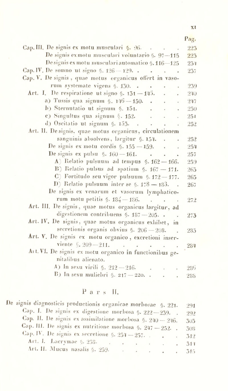 Cap. III. De signis ex motu musculari §. 96- Pe signis ex motu musculari voluntario §. 97—115 Pesignis ex motu musculari automatico §.116 125 Cap. IV. Pe somno ut signo §. 126—129. . Cap. V. Pe signis , quae motus organicus oflert in vaso- rum systemate vigens §. 150. . Art. I. Pe respiratione ut signo §. 131—145. a) Tussis qua signum §. 146—150. b) Sternutatio ut signum §. i5t. c) Singultus qua signum §. 152. ilj Oscitatio ut signum §. l53- . Art. II. Pesignis. quae motus organicus, circulationem sanguinis absolvens, largitur §. 154. Pe signis ex motu cordis §.155 — 159. De signis ex pulsu §. 160 —161. A Relatio pulsuum ad tempus §.162—166. R) Relatio pulsus ad spatium §. 167 — 171. C) Fortitudo seu vigor pulsuum §.172 —177. P) Relatio pulsuum inter se §. 178 — 183. Pe signis ex venarum et vasorum lymphatico- rum motu petitis §. 184 — 186. Art. III. Pesignis, quae motus organicus largitur, ad digestionem contribuens §. 187—205. . Art. IV. De signis, quae motus organicus exhibet, in secretionis organis obvius §. 206—208. Art. V. Pe signis ex motu organico , excretioni inser- viente §, 209 — 211. Ait.VI. Pe signis ex motu organico in functionibus ge- nitalibus alienato. Aj In sexu virili §. 212 — 216. R) In sexu muliebri §. 217 — 220. . Pars II. Pe signis diagnosticis productionis organicae morbosae §. 221. Cap. I. Pe signis ex digestione morbosa §. 222 — 239. Cap. II. Pe signis ex assimilationc morbosa §. 240 — 246. Cap. III. Pe signis ex nutritione morbosa §. 247 25b Cap. IV . Pe signis ex secretione §. 254 —257. Art. 1. Pacrymae §. 258- .... Art. II. Alucus nasalis §. 259- Pag. 223 99 234 237 239 240 247 250 25t 252 252 254 257 259 263 265 267 979 273 283 284 286 288 291 292 303 308 312 311 315