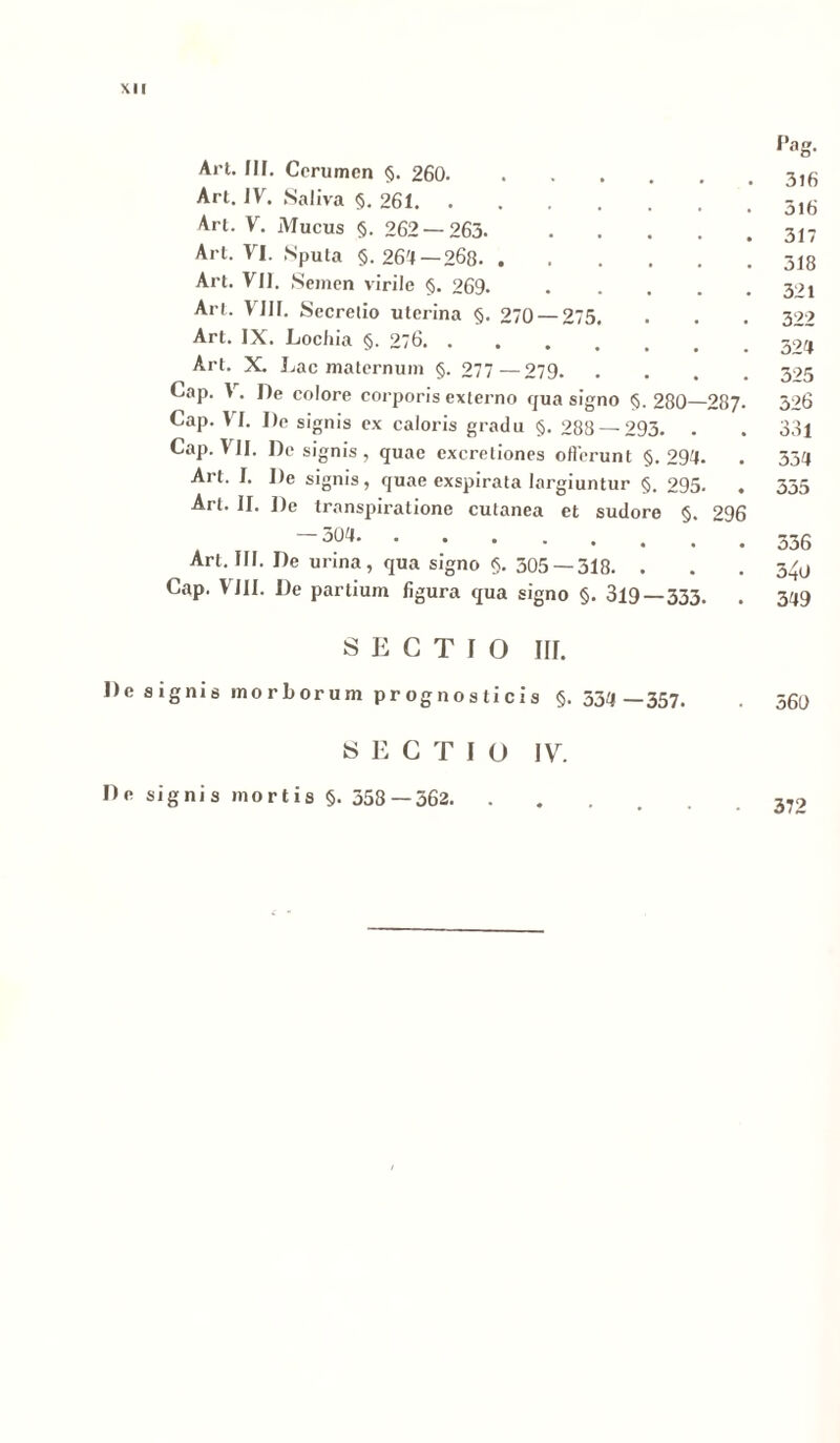 Pag. Art. IIF. Cerumen §. 260 Art. IV. Saliva §. 261 Ari. V. Mucus §. 262 — 263 317 Art. VI. Sputa §.264 — 268 318 Art. VU. Semen virile §. 269. 391 Art. VIII. Secretio uterina §. 270 — 275. . . . 322 Art. IX. Lochia §. 276 594 Art. X. Lac maternum §. 277—279 395 Cap. V. De colore corporis externo qua signo §. 280—287- 326 Cap. VI. I)e signis ex caloris gradu §. 288 — 293. . . 33l Cap. VII. De signis , quae cxcretiones oflerunt §.294. . 334 Art. I. De signis, quae exspirata largiuntur §. 295. . 355 Art. II. De transpiratione cutanea et sudore §. 996 ¥ -304 336 Art. III. De unna, qua signo §. 305 —318. . . .3/u Cap. VIII. De partium figura qua gigno §. 319—333. . 349 SECTIO III. De signis morborum prognosticis §.534 —357. . 360 SECTIO IV. De signis mortis §. 358 — 362. 372