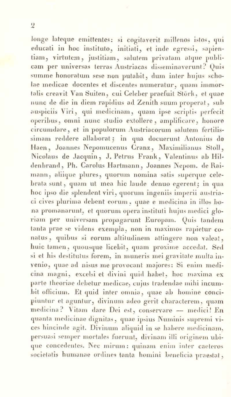 <) longe lateque emittentes: si cogitaverit millenos istos, qui educati in hoc instituto, initiati, et inde egressi, sapien- tiam, virtutem, justitiam, salutem privatam atque publi- cam per universas terras Austriacas disseminaverunt.' (^uis summe honoratum sese non putabit, dum inter hujus scho- lae medicae docentes et discentes numeratur, quam immor- talis creavit Van Suilen, cui Celeber praefuit Stbrk, et quae nunc de die in diem rapidius ad Zenilh suum properat, sub auspiciis Viri, qui medicinam, quam ipse scriptis perfecit operibus, omni nunc studio extollere, amplificare, honoro circumdare, et in populorum Austriaeorum salutem fertilis- simam reddere allaborat j in qua docuerunt Antonius do Haen, Joannes Nepomucenus Cranz, Maxiinilianus St oli, Nicolaus de Jacquin, J, Petrus Frank, Valentinus ab Hil- denbrand, Ph. Carolus Hartmann, Joannes Nepom. de Rai- mann, aliique plures, quorum nomina salis superque cele- brata sunt, quam ut mea hic laude denuo egerent j in qua hoc ipso die splendent viri, quorum ingeniis imperii austria- ci cives plurima debent eorum, quae e medicina in illos bo- na promanarunt, et quorum opera instituti hujus medici glo- riam per universam propagarunt Europam, (^uis tandem tanta prae se videns exempla, non in maximos rapietur co- natus , quibus si eorum altitudinem attingere non valeat, huic tamen, quousque licebit, quam proxime accedat. Sed si et his destitutus forem, in muneris mei gravitate multa in- venio, quae ad nisus me provocant majores: Si enim medi- cina magni, excelsi et divini quid habet, hoc maxima ex parte theoriae debetur medicae, cujus tradendae mihi incum- bit officium. Et quid inter omnia, quae ab homine conci- piuntur et aguntur, divinum adeo gerit characterem, quam medicina? Vitam dare Dei est, conservare — medici! En quanta medicinae dignitas, quae ipsius Numinis supremi vi- ces hincinde agit. Divinum aliquid in se habere medicinam, persuasi semper mortales fuerunt, divinam illi originem ubi- que concedentes. Nec mirum: quinam enim inter caeleros societatis humanae ordines tanta homini beneficia praestat,
