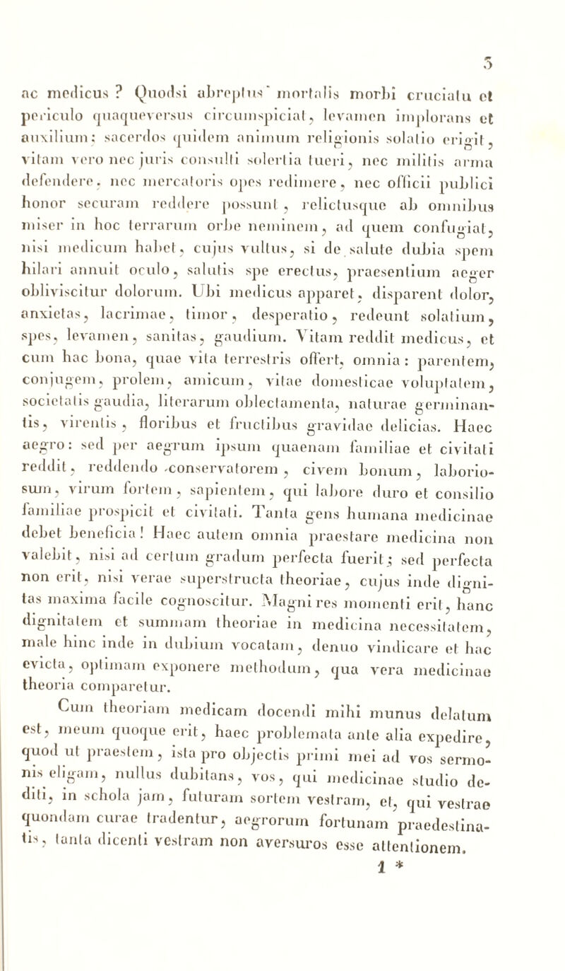 ac medicus ? Quodsi abreptus' mortalis morbi crucialu et periculo quaquaversus circumspicial, levamen implorans et auxilium: sacerdos quidem animum religionis solalio erigit, vitam vero nec juris consulti solertia tueri, nec militis arma defendere, nec mercatoris opes redimere, nec oflicii publici honor securam reddere possunt , relictusque ab omnibus miser in hoc terrarum orbe neminem, ad quem confugiat, nisi medicum habet, cujus vultus, si de salute dubia spem hilari annuit oculo, salutis spe erectus, praesentium aeger obliviscitur dolorum. Ubi medicus apparet , disparent dolor, anxietas, lacrimae, timor, desperatio, redeunt solatium, spes, levamen, sanitas, gaudium. Vitam reddit medicus, et cum hac bona, quae vita terrestris offert, omnia : parentem, conjugem, prolem, amicum, vitae domesticae voluptatem, societatis gaudia, literarum oblectamenta, naturae germinan- tis, virentis, floribus et fructibus gravidae delicias. Haec aegro: sed per aegrum ipsum quaenam familiae et civitati reddit, reddendo -conservatorem , civem bonum, laborio- sum, virum fortem, sapientem, qui labore duro et consilio Jamiliae piospjcit et civitati, flanta gens humana medicinae debet beneficia! Haec autem omnia praestare medicina non valebit, nisi ad certum gradum perfecta fuerit ; sed perfecta non erit, nisi verae superstructa theoriae, cujus inde digni- tas maxima facile cognoscitur. Magni res momenti erit, hanc dignitatem et summam theoriae in medicina necessitatem, male hinc inde in dubium vocatam, denuo vindicare et hac evicta, optimam exponere methodum, qua vera medicinae theoria comparetur. Cum theoriam medicam docendi mihi munus delatum est, meum quoque erit, haec problemata ante alia expedire, quod ut praestem, ista pro objectis primi mei ad vos sermo- nis eligam, nullus dubitans, vos, qui medicinae studio de- diti, in schola jam, futuram sortem vestram, et, qui vestrae quondam curae tradentur, aegrorum fortunam praedestina- tis, tanta dicenti vestram non aversuros esse attentionem.