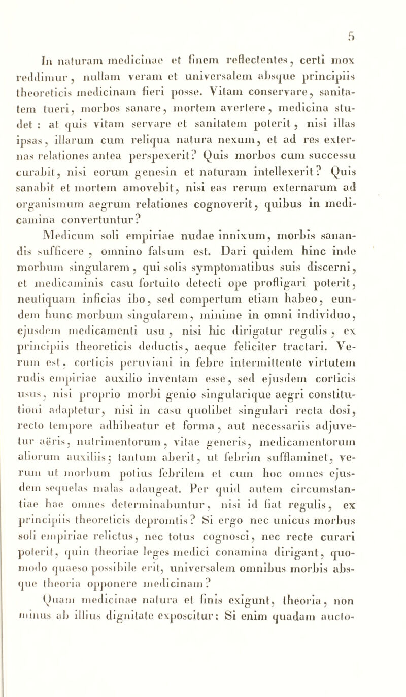 reddimur , nullam veram et universalem absque principiis theoreticis medicinam fieri posse. Vitam conservare, sanita- tem tueri, morbos sanare, mortem avertere, medicina stu- det : at quis vitam servare et sanitatem poterit, nisi illas ipsas, illarum cum reliqua natura nexum, et ad res exter- nas relationes antea perspexerit? Quis morbos cum successu curabit, nisi eorum genesin et naturam intellexerit? Quis sanabit et mortem amovebit, nisi eas rerum externarum ad organismum aegrum relationes cognoverit, quibus in medi- camina convertuntur? Medicum soli empiriae nudae innixum, morbis sanan- dis sufficere , omnino falsum est. Dari quidem hinc inde morbum singularem, qui solis symptomatibus suis discerni, et medicaminis casu fortuito detecti ope profligari poterit, neutiquam inficias ibo, sed compertum etiam habeo, eun- dem hunc morbum singularem, minime in omni individuo, ejusdem medicamenti usu , nisi hic dirigatur regulis , ex principiis theoreticis deductis, aeque feliciter tractari. Ve- rum est. corticis peruviani in febre intermittente virtutem rudis empiriae auxilio inventam esse, sed ejusdem corticis usus, nisi proprio morbi genio singularique aegri constitu- tioni adaptetur, nisi in casu quolibet singulari recta dosi, recto tempore adhibeatur et forma , aut necessariis adjuve- tur aeris, nutrimentorum, vitae generis, medicamentorum aliorum auxiliis $ tantum aberit, ut febrim sufflaminet, ve- rum ut morbum potius febrilem et cum hoc omnes ejus- dem sequelas malas adaugeat. Per quid autem circumstan- tiae hae omnes determinabuntur, nisi id liat regulis, ex principiis theoreticis depromlis? Si ergo nec unicus morbus soli empiriae relictus, nec totus cognosci, nec recte curari poterit, quin theoriae leges medici conamina dirigant, quo- modo quaeso possibile erit, universalem omnibus morbis abs- que theoria opponere medicinam? Quam medicinae natura e| linis exigunt, theoria, non minus ab illius dignitate exposcitur: Si enim quadam aucto-
