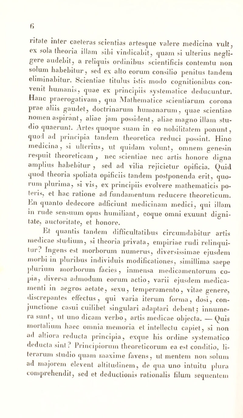 lifale inler caeteras scientias ariesque valere medicina vult, ex sola theoria illam sibi vindicabit, quam si ulterius negli- geie audebit, a reliquis ordinibus scientificis contemtu non solum habebitur, sed ex alio eorum consilio penitus tandem eliminabitur. Scientiae titulus istis modo cognitionibus con- venit humanis, quae ex principiis systeinatice deducuntur. Hanc praerogativam, qua Mathematice scientiarum corona piae aliis gaudet, doctrinarum humanarum, quae scientiae nomen aspirant, aliae jam possident, aliae magno illam stu- dio quaerunt. Artes quoque suam in eo nobilitatem ponunt, quod ad principia tandem theoretica reduci possint. Hino medicina, si ulterius, ut quidam volunt, omnem genesin lespuit theoreticain , nec scientiae nec artis honore di^ma amplius habebitur , sed ad vilia rejicietur opificia. Quid quod theoria spoliata opificiis tandem postponenda erit, quo- rum plurima, si vis, ex principiis evolvere mathematicis po- teris, et hac ratione ad fundamentum reducere theoreticum. lui quanto dedecore adficiunt medicinam medici, qui illam in rude sensuum opus humiliant, eoque omni exuunt digni- tate, auctoritate, et honore. 1-1 quantis tandem difficultatibus circumdabitur artis medicae studium, si theoria privata, empiriae rudi relinqui- tur: Ingens est morborum numerus, diversissimae ejusdem moi bi in pluribus individuis modificationes, simillima saepe plurium morborum facies, inmensa medicamentorum co- pia, diversa admodum eorum actio, varii ejusdem medica- menti m aegros aetate, sexu, temperamento, vitae genere, discrepantes effectus, qui varia iterum forma, dosi, con- junctione casui cuilibet singulari adaptari debent $ innume- ra sunt, ut uno dicam verbo, artis medicae objecta. — Quis mortalium haec omnia memoria et intellectu capiet, si non ad alliora reducia principia, exque his ordine systemalico deducta sint ? Principiorum theorelicorum ea est conditio, li- terarum studio quam maxime favens, ut mentem non solum ad majorem elevent altitudinem, de qua uno intuitu plura comprehendit, sed et deductionis rationalis filum sequentem