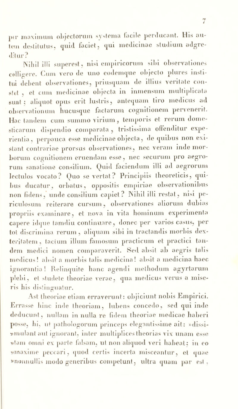 pir nuiMinum objectorum systema facile perducant. His au- tem destitutus, quid laciet, qui medicinae studium adgrc- dilur ? Nihil illi superest, nisi empiricorum silu observationes colli»ere. Cum vero de uno eodemque objecto plures insti- tui debent observationes, priusquam de illius veritate con- stet , et cum medicinae objecta in inmcnsum multiplicata suul ; aliquot opus erit lustris, antequam tiro medicus ad observationum hucusque factarum cognitionem pervenerit. Hac tandem cum summo virium, temporis el rerum dome- sticarum dispendio comparata , tristissima offenditur expe- rientia, perpauca esse medicinae objecta, de quibus non exi- slant contrariae prorsus observationes, nec veram inde mor- borum cognitionem eruendam esse, nec securum pro aegro- rum sanatione consilium. Quid faciendum illi ad aegrorum lectulos vocato? Quo se vertat ? Principiis theoreticis, qui- bus ducatur, orbatus, oppositis empiriae observationibus non fidens, unde consilium capiet? Nihil illi restat, nisi pe- riculosum reiterare cursum, observationes aliorum dubias propriis examinare, el nova in vita hominum experimenta capere idque tannliu continuare, donec per varios casus, per tot discrimina rerum , aliquam sibi in tractandis morbis dex- teritatem , lacium illum famosum praclicum el praclici tan- dem medici nomen comparaverit. Sed absit ab aegris talis medicus! absit a morbis talis medicina! absit a medicina haec ignorantia! Relinquite hanc agendi methodum agyrlarum plebi, el studete theoriae verae, qua medicus verus a mise- ris his distinguatur. C Asl theoriae etiam erraverunt: objiciunt nobis Empirici. Errasse hinc inde theoriam, lubens concedo, sed qui inde deducunt, nullam in nulla re fidem theoriae medicae haberi posse, In, nf pathologorum princeps elegantissime ait: »dissi- sonulant aut ignorant, inter multiplices theorias vix unam esse »tam omni ex parte falsam, ut non aliquod veri habeat; in eo vinaxime peccari, quod certis incerta misceantur, et quae «nonnullis modo generibus competunt, ultra quum par est .