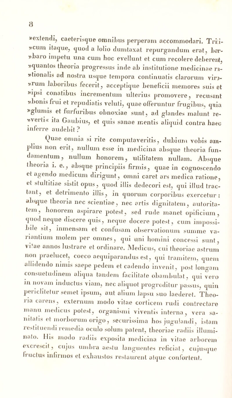 }} vextendi, caeterisque omnibus perperam accommodari. Trii- »cum itaque, quod a lolio dumtaxat repurgandum erat, bar- »i»ai o impetu una cum hoc evellunt et cum recolere deberent, vquantos theoria progressus inde ah institutione medicinae m- »tionalis ad nostra usque tempora continuatis clarorum vir> »rum lahorihus fecerit, acceptique beneficii memores suis et »ipsi conatibus incrementum ulterius promovere, recusant »bonis frui et repudiatis veluli, quae offeruntur frugibus, quia »glumis et furfuribus obnoxiae sunt, ad glandes malunt re- w verti« ita Gaubius, et quis sanae mentis aliquid contra haeo inferre audebit ? Quae omnia si rite computaveritis, dubium vobis am- plius non erit, nullum esse in medicina absque theoria fun- damentum, nullum honorem, utilitatem nullam. Absque theoria i. e., absque principiis firmis, quae in cognoscendo et agendo medicum dirigunt, omni caret ars medica ratione, et stultitiae sistit opus, quod illis dedecori est, qui illud trac- tant, et detrimento illis, in quorum corporibus exercetur: absque theoria nec scientiae, nec artis dignitatem, autorita- tem, honorem aspirare potest, sed rude manet opificium, quod neque discere quis, neque docere potest, cum impossi- bile sit, lnmensam et confusam observationum summe va- lianlium molem per omnes, qui uni homini concessi sunt, vi'ae annos lustrare et ordinare. Medicus, cui theoriae astrum non praelucet, coeco aequiparandus est, qui tramitem, quem allidendo nimis saepe pedem et cadendo invenit, post longam consuetudinem aliqua tandem facilitate obambulat, qui vero in novam inductus viam, nec aliquot progreditur passus, quin pericli te lur semel ipsum, aut alium lapsu suo laederet. Theo- ria carens, externum modo vitae corticem rudi contrectare manu medicus potest, organismi viventis interna, vera sa- miatis et morborum origo, securissima hos jugulandi, istam restituendi remedia oculo solum patent, theoriae radiis illumi- nalo. His modo radiis exposita medicina in vitae arborem excrescit, cujus umbra aestu languentes reficiat, cujusque (i udus infirmos et exhaustos restaurent atque confortent.