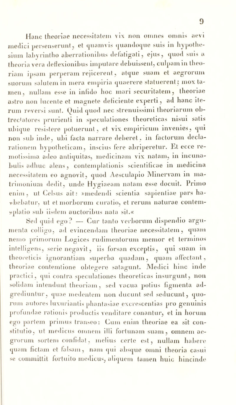 Hanc theoriae necessitatem vix non omnes omnis aevi medici persenserunt, et quamvis quandoque suis in hypothe- sium labyrintho aberrationibus defatigati, ejus, quod suis a theoria vera deflexionibus imputare debuissent, culpam in theo- riam ipsam perperam rejicerent , atque suam et aegrorum suorum salutem in mera empiria quaerere statuerent ; mox ta- men, nullam esse in infido hoc mari securitatem, theoriae astro non lucente et magnete deficiente experti, ad hanc ite- rum reversi sunt. Quid quod nec slrenuissimi theoriarum ob- trec*atores prurienti in speculationes theorelicas nisui salis ubique resistere potuerunt, et vix empiricum invenies, qui non sub inde, ubi lacta narrare deberet , in factorum decla- rationem hypotheticam, inscius fere abriperetur. Et ecce re- motissima adeo antiquitas, medicinam vix natam, in incuna- bulis adhuc alens, contemplationis scienlilicae in medicina necessitatem eo agnovit, quod Aesculapio Minervam in ma- trimonium dedit, unde Hygiaeam natam esse docuit. Pruno enim, ut Celsus ait: «medendi scientia sapientiae pars ha- vbebatur. ut et morborum curalio, et rerum naturae contem- »plalio sub iisdem auctoribus nata sil.« Sed quiil ego? — Cur tanto verborum dispendio argu- menta colligo, ad evincendam theoriae necessitatem, quam nemo primorum Logices rudimentorum memor et terminos intelligens, serie negavit, iis lorsan exceptis, qui suam in theoreticis ignorantiam superba quadam, quam affectant, theoriae contemlione obtegere salaimnt. Medici hinc inde practici, qui contra speculationes theorelicas insurgunt, non solidam intendunt theoriam, sed vacua potius figmenta ad- grediuntur, quae inedentem non ducunt sed seducunt, quo- rum autores luxuriantis phantasiae excrescendas pro genuinis profundae rationis productis venditare conantur, et in horum ego partem primus transeo: Cum enim theoriae ea sit con- stitutio, ut medicus omnem illi fortunam suam, omnem ae- grorum sortem confidat, melius certe est, nullam habere quam fictam et falsam, nam qui absque omni theoria casui se committit fortuito medicus, aliquem tamen huic hincinde