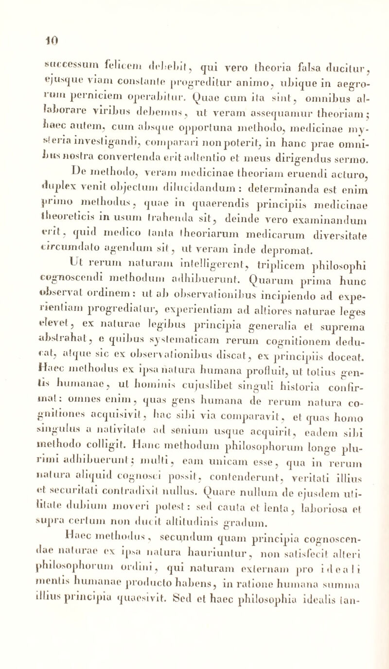 successum felicem debebit, qui vero theoria falsa ducitur, ejusque viam conslanle progreditur animo, ubique in aegro- rum perniciem operabilnr. Quae cum ila sini, omnibus al- laborare viribus debemus , ut veram assequamur theoriam ; haec autem, cum absque opportuna methodo, medicinae my- steria investigandi, comparari non poterit, in hanc prae omni- bus nostra convertenda erit adtcnlio et meus dirigendus sermo. I)e methodo, veram medicinae theoriam eruendi acturo, duplex venit objectum dilucidandum: determinanda est enim pruno methodus, quae in quaerendis principiis medicinae llieoieticis in usum trahenda sit, deinde vero examinandum erit, quid medico tanta theoriarum medicarum diversitate circumdato agendum sit, ut veram inde depromat. Ijt i erum naturam inlclligerent, triplicem philosophi cognoscendi methodum adhibuerunt. Quarum prima hunc observat oidinem: ul ab observationibus incipiendo ad expe- ilentiarn progrediatur, experientiam ad altiores naturae leges elevet, ex naturae legibus principia generalia et suprema abstrahat, e quibus systematicam rerum cognitionem dedu- cat, atque sic ex observationibus discat, ex principiis doceat. Haec methodus ex ipsa natura humana profluit, ut lotius gen- iis humanae, ul hominis cujuslibet singuli historia confir- mat: omnes enim, quas gens humana de rerum natura co- gnitiones acquisivil, hac sibi via comparavit, et quas homo singulus a nativitate ad senium usque acquirit, eadem sibi methodo colligit. Hanc methodum philosophorum longe plu- 11,1,1 ndlnbuei uni, mulli, eam unicam esse, qua in rerum natura aliquid cognosci possit, contenderunt, veritati illius et securitati contradixit nullus. Quare nullum de ejusdem uti- litate dubium moveri potest: sed cauta et lenta, laboriosa et supra certum non ducit altitudinis gradum. Haec methodus, secu,nduin quam principia cognoscen- dae naturae ex ipsa natura hauriuntur, non satisfecit alteri philosophorum ordini, qui naturam externam pro i dea Ii mentis humanae producto habens, in ratione humana sumina illius principia quaesivit. IScd et luiec philosophia idealis lan-