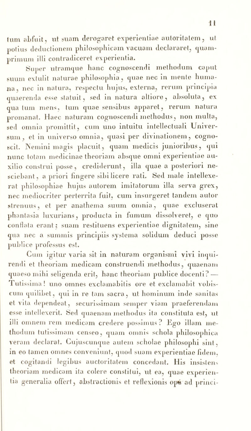Ium abfuit, ut suam derogaret experientiae autorilatem, ut potius deductionem philosophicam vacuam declararet, quam- primum illi contradiceret experientia. Super utramque hanc cognoscendi methodum caput suum extulit naturae philosophia, quae nec in mente huma- na. nec in natura, respectu hujus, externa, rerum principia quaerenda esse statuit, sed in natura alliore, absoluta, ex qua tum mens, tum quae sensibus apparet, rerum natura promanat. Haec naturam cognoscendi methodus, non multa, sed omnia promittit, cum uno intuitu intellectuali Univer- sum, et in universo omnia, quasi per divinationem, cogno- scit. Nemini magis placuit, quam medicis junioribus, qui nunc totam medicinae theoriam absque omni experientiae au- xilio construi posse, crediderunt, illa quae a posteriori ne- sciebant, a priori fingere sibi licere rati. Sed male intellexe- rat philosophiae hujus autorem imitatorum illa serva grex, nec mediocriter perterrita luit, cum insurgeret tandem aulor strenuus, et per anathema suum omnia, quae excluserat phantasia luxurians, producta in fumum dissolveret, e quo conflata erant j suam restituens experientiae dignitatem, sine qua nec a summis principiis systema solidum deduci posse publice professus est. Cum igitur varia sit in naturam organismi vivi inqui- rendi et theoriam medicam construendi methodus, quaenam quaeso mihi seligenda erit, hanc theoriam publice docenti? — Tutissin ia! uno omnes exclamabitis ore et exclamabit vobis- curn quilibet, qui in re tam sacra, ut hominum inde sanitas et vita dependeat, securissimam semper viam praeferendam esse intellexerit. Sed quaenam methodus ita constituta est, ut illi omnem rem medicam credere possimus ? Kgo illam me- thod um tutissimam censeo, quam omnis schola philosophica veram declarat. Cujuscunque autem scholae philosophi sint, in eo tamen omnes conveniunt, quod suam experientiae fidem, et cogitandi legibus auctoritatem concedant. His insistens theoriam medicam ita colere constitui, ut ea, quae experien- tia generalia offert, obstructionis et reflexionis ope ad princi-