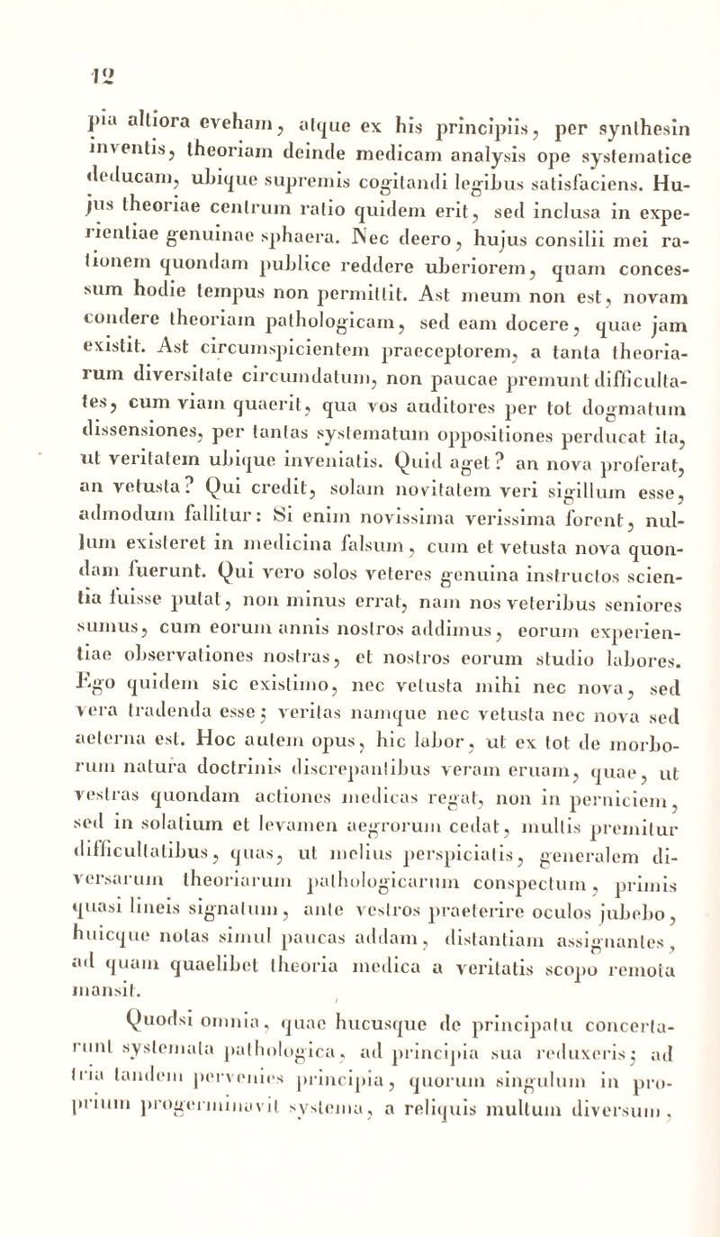 V2 ]>i<i altiora eveham , atque ex his principiis, per synlhesin inventis, theoriam deinde medicam analysis ope systematice deducam, ubique supremis cogitandi legibus satisfaciens. Hu- jus theoriae centrum ratio quidem erit, sed inclusa in expe- nenliae genuinae sphaera. Aec deero, hujus consilii mei ra- tionem quondam publice reddere uberiorem, quam conces- sum hodie tempus non permittit. Ast meum non est, novam condere theoriam pathologicam, sed eam docere, quae jam exislit. Ast circumspicientem praeceptorem, a tanta theoria- rum diversitate circumdatum, non paucae premunt difficulta- tes, cum viam quaerit, qua vos auditores per tot dogmatum dissensiones, per tantas systematum oppositiones perducat ita, ut veritatem ubique inveniatis. Quid aget? an nova proferat, an vetusta? Qui credit, solam novitatem veri sigillum esse, admodum fallitur: Si enim novissima verissima forent, nul- lum existeret in medicina falsum, cum et vetusta nova quon- dam fuerunt. Qui vero solos veteres genuina instructos scien- tia fuisse putat, non minus errat, nam nos veteribus seniores sumus, cum eorum annis nostros addimus, eorum experien- tiae observationes nostras, et nostros eorum studio labores. Ego quidem sic existimo, nec vetusta mihi nec nova, sed vera tradenda esse 3 veritas namque nec vetusta nec nova sed aeterna est. Hoc autem opus, hic labor, ut ex tot de morbo- rum natura doctrinis discrepantibus veram eruam, quae, ut vestras quondam actiones medicas regat, non in perniciem, sed in solalium et levamen aegrorum cedat, multis premitur difficultatibus, quas, ut melius perspicialis, generalem di- versarum theoriarum pathologicarum conspectum, primis quasi lineis signatum, ante vestros praeterire oculos jubebo, huicque nolas simul paucas addam, distantiam assignantes, ad quam quaelibet theoria medica a veritatis scopo remota mansit. Quodsi omnia, quae hucusque de principatu concerta- runt systemata pathologica, ad principia sua reduxeris3 ad liia tandem pervenies principia, quorum singulum in pro- prium progormiuovit systema, a reliquis mullum diversum,