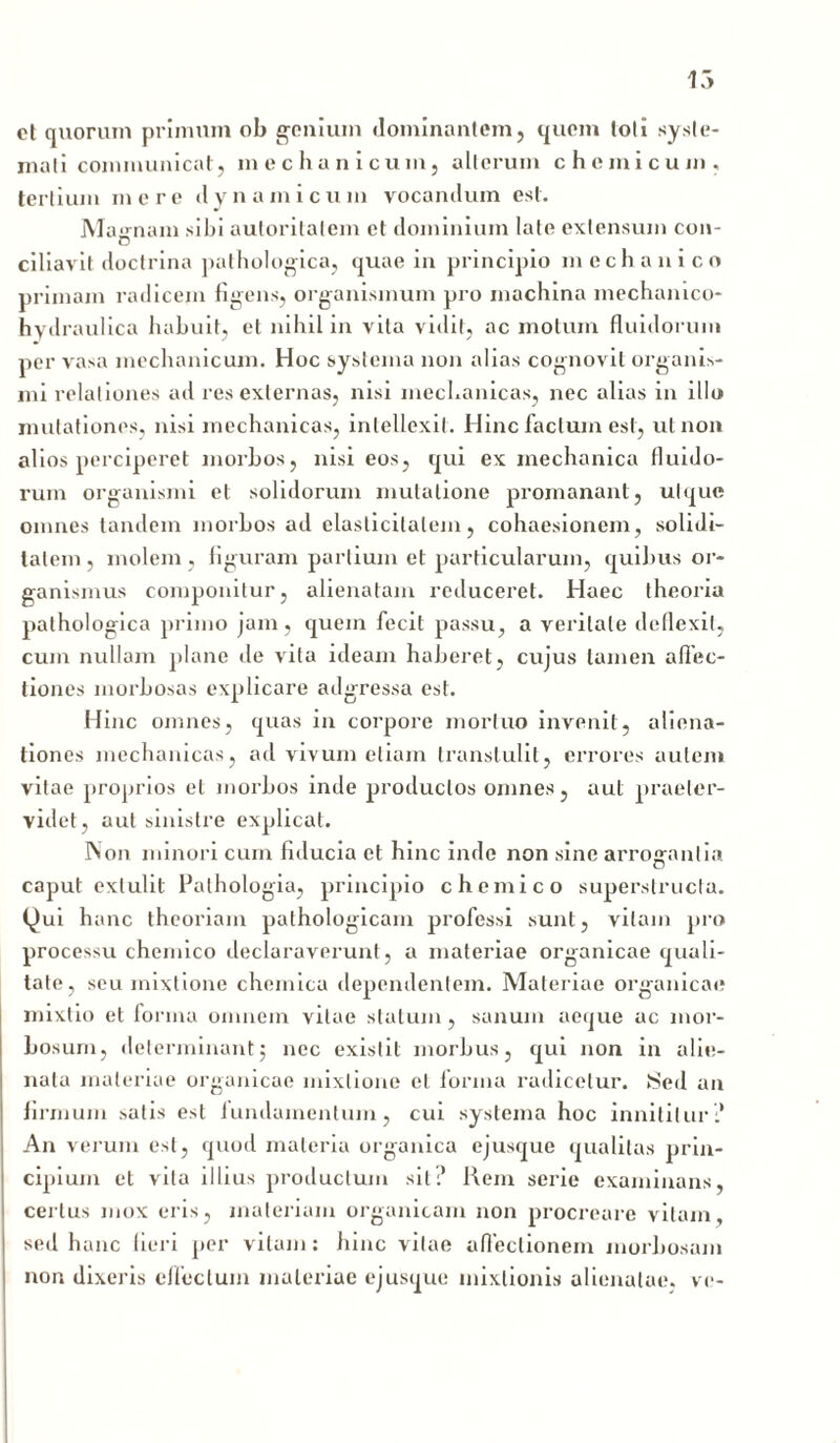 ct quorum primum ob genium dominantem, quem toti syste- mati communicat, mechanicum, alterum chcmicum. tertium mere dynami cum vocandum est. Magnam sibi auloritatem et dominium late extensum con- ciliavit doctrina pathologica, quae in principio mechanico primam radicem figens, organismum pro machina mechanico- hydraulica habuit, et nihil in vita vidit, ac motum fluidorum per vasa mechanicum. Hoc systema non alias cognovit organis- mi relationes ad res externas, nisi mechanicas, nec alias in illo mutationes, nisi mechanicas, intellexit. Hinc facium est, ut non alios perciperet morbos, nisi eos, qui ex mechanica fluido- rum organismi et solidorum mutatione promananl , ut que omnes tandem morbos ad elasticilalem, cohaesionem, solidi- tatem , molem , figuram partium et particularum, quibus or- ganismus componitur, alienatam reduceret. Haec theoria pathologica primo jam, quem fecit passu, a veritate deflexit, cum nullam plane de vita ideam haberet, cujus tamen allec- tiones morbosas explicare adgressa est. Hinc omnes, quas in corpore mortuo invenit, aliena- tiones mechanicas, ad vivum etiam transtulit, errores autem vitae proprios et morbos inde productos omnes, aut praeler- videt, aut sinistre explicat. Non minori cum fiducia et hinc inde non sine arrogantia caput extulit Pathologia, principio chemico superstructa. Qui hanc theoriam pathologicam professi sunt, vitam pro processu chemico declaraverunt, a materiae organicae quali- tate, seu mixtione chernica dependentem. Materiae organicae mixtio et forma omnem vitae statum, sanum aeque ac mor- bosum, determinant5 nec existit morbus, qui non in alie- nata materiae organicae mixtione et forma radicetur. Sed an firmum satis est iundainentum, cui systema hoc innititur :* An verum est, quod materia organica ejusque qualitas prin- cipium et vita illius productum sil:’ Rem serie examinans, certus mox eris, materiam organicam non procreare vitam, sed hanc fieri per vitam: hinc vitae affectionem morbosam non dixeris effectum materiae ejusque mixtionis alienatae, ve-