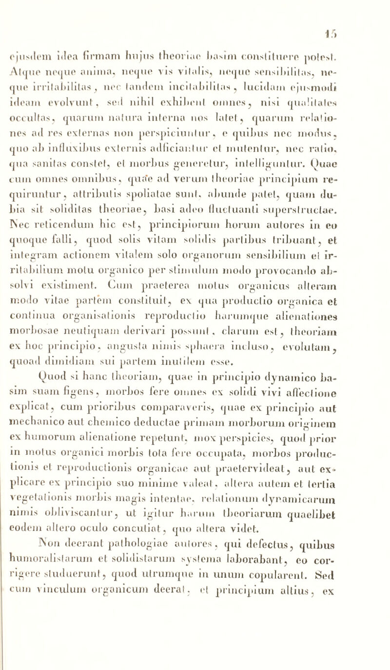 ejusdem idea firmam luijus theoriae basim constituere potest. Atque neque anima, neque vis viIalis, neque sensibilitas, ne- que i rri labi litas , ner laudem incilnbililas , lucidam ejusmodi ideam evolvunt:, sed nihil exhibent omnes, nisi qualitates occultas, quarum natura interna nos latet, quarum relatio- nes ad res externas non perspiciuntur, e quibus nec modus, quo ah influxiJms externis adficianlur et mutentur, nec ratio, qua sanitas constet, et morbus generetur, inlelliguntur. Quae cum omnes omnibus, qua*e ad verum theoriae principium re- quiruntur, attributis spoliatae sunt, abunde patet, quam du- bia sit soliditas theoriae, basi adeo fluctuanti superstructae. INec reticendum hic est, principiorum horum aulores in eo quoque falli, quod solis vitam solidis partibus tribuant, et integram actionem vitalem solo organorum sensibilium ei ir- ritabilium motu organico per stimulum modo provocando ab- solvi existiment. Cum praeterea motus organicus alleram modo vitae partem constituit, ex qua productio organica et continua organisalionis reproduclio hurumque alienationes morbosae neutiquam derivari possunt, clarum est, theoriam ex hoc principio, angusta nimis sphaera incluso, evolutam, quoad dimidiam sui partem inutilem esse. Quod si hanc theoriam, quae in principio dynainico ba- sim suam figens, morbos fere omnes ex solidi vivi affectione explicat, cum prioribus comparaveris, quae ex principio aut mechanico aut chemico deductae primam morborum originem ex humorum alienatione repetunt, mox perspicies, quod prior in motus organici morbis lota fere occupata, morbos produc- tionis et reproductionis organicae aut praelefvideat, aut ex- plicare ex principio suo minime valeat. altera autem et tertia vegetationis morbis magis intentae, relationum dynamicarum nimis obliviscantur, ut igitur harum theoriarum quaelibet eodem allero oculo concutiat, quo altera videt. Non deerant palhologiae aulores, qui defectus, quibus humoralistarum et solidistarum systema laborabant, eo cor- rigere studuerim!, quod utrumque iu unum copularent. Sed cuin vinculum organicum deerat, et principium altius, ex
