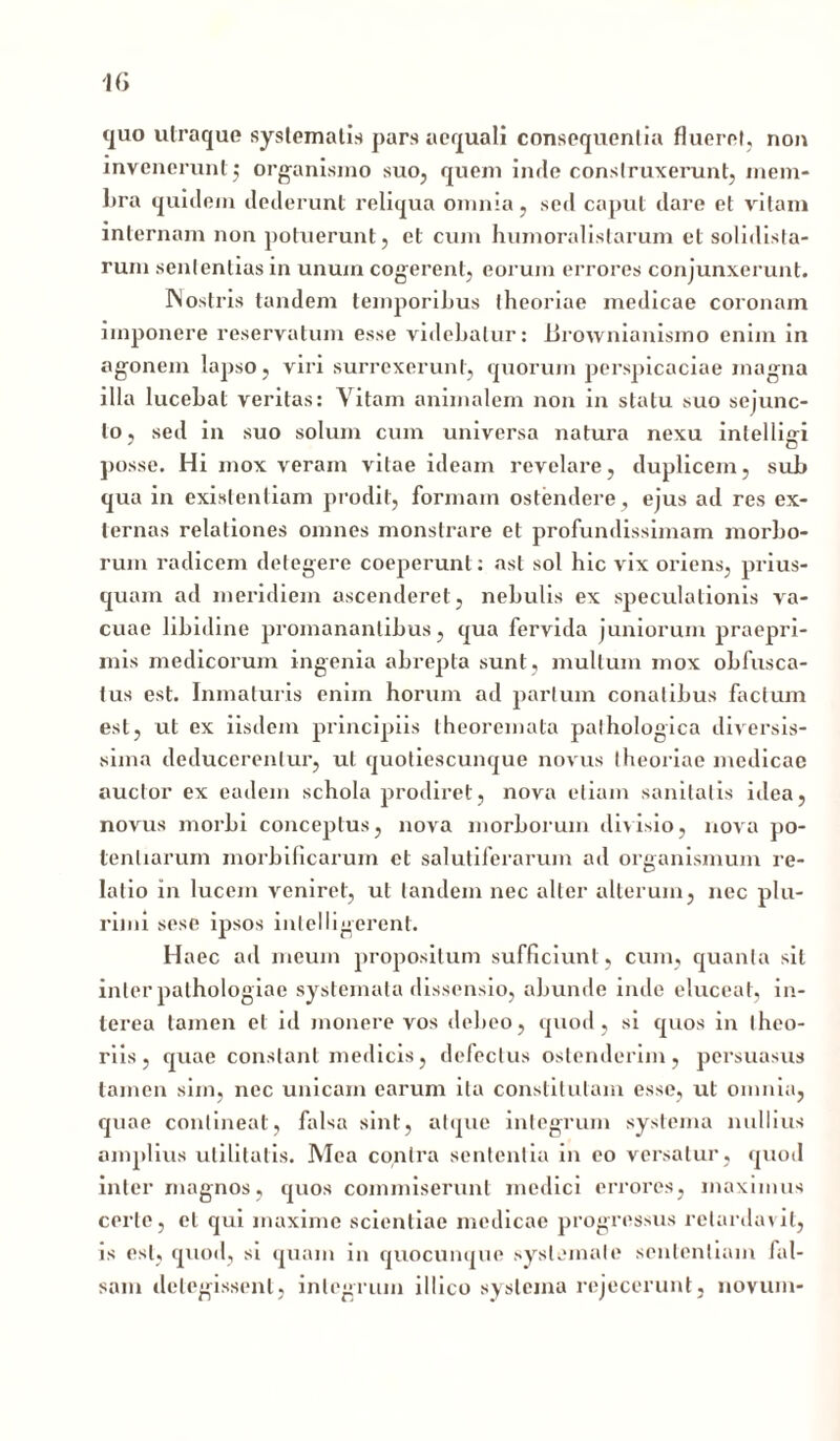 1(3 quo utraque systematis pars aequali consequentia flueret, non invenerunt $ organismo suo, quem inde construxerunt, mem- bra quidem dederunt reliqua omnia, sed caput dare et vitam internam non potuerunt, et cum humoralislarum et solidista- rum sententias in unum cogerent, eorum errores conjunxerunt. IN ostris tandem temporibus theoriae medicae coronam imponere reservatum esse videbatur: lirownianismo enim in agonem lapso, viri surrexerunt, quorum perspicaciae magna illa lucebat veritas: Vitam animalem non in statu suo sejunc- to, sed in suo solum cum universa natura nexu inlellijri posse. Hi mox veram vitae ideam revelare, duplicem, sub qua in existentiam prodit, formam ostendere, ejus ad res ex- ternas relationes omnes monstrare et profundissimam morbo- rum radicem detegere coeperunt: ast sol hic vix oriens, prius- quam ad meridiem ascenderet, nebulis ex speculationis va- cuae libidine promanantibus, qua fervida juniorum praepri- mis medicorum ingenia abrepta sunt, multum mox obfusca- tus est. Inmaturis enim horum ad partum conatibus factum est, ut ex iisdem principiis theoremata pathologica diversis- sima deducerentur, ut quotiescunque novus theoriae medicae auctor ex eadem schola prodiret, nova etiam sanitatis idea, novus morbi conceptus, nova morborum divisio, nova po- tentiarum morbificaruin et salutiferarum ad organismum re- latio in lucem veniret, ut tandem nec alter alterum, nec plu- rimi sese ipsos inlelligerent. Haec ad meum propositum sufficiunt, cum, quanta sil inter palhologiae systemata dissensio, abunde inde eluceat, in- terea tamen et id monere vos debeo, quod, si quos in theo- riis , quae constant medicis, defectus ostenderim, persuasus tamen sim, nec unicam earum ita constitutam esse, ut omnia, quae contineat, falsa sint, atque integrum systema nullius amplius utilitatis. Mea contra sententia in eo versatur, quod inter magnos, quos commiserunt medici errores, maximus certe, et qui maxime scientiae medicae progressus retardavit, is est, quod, si quam in quocunque systemate sententiam fal- sam delegissent, integrum illico systema rejecerunt, novum-