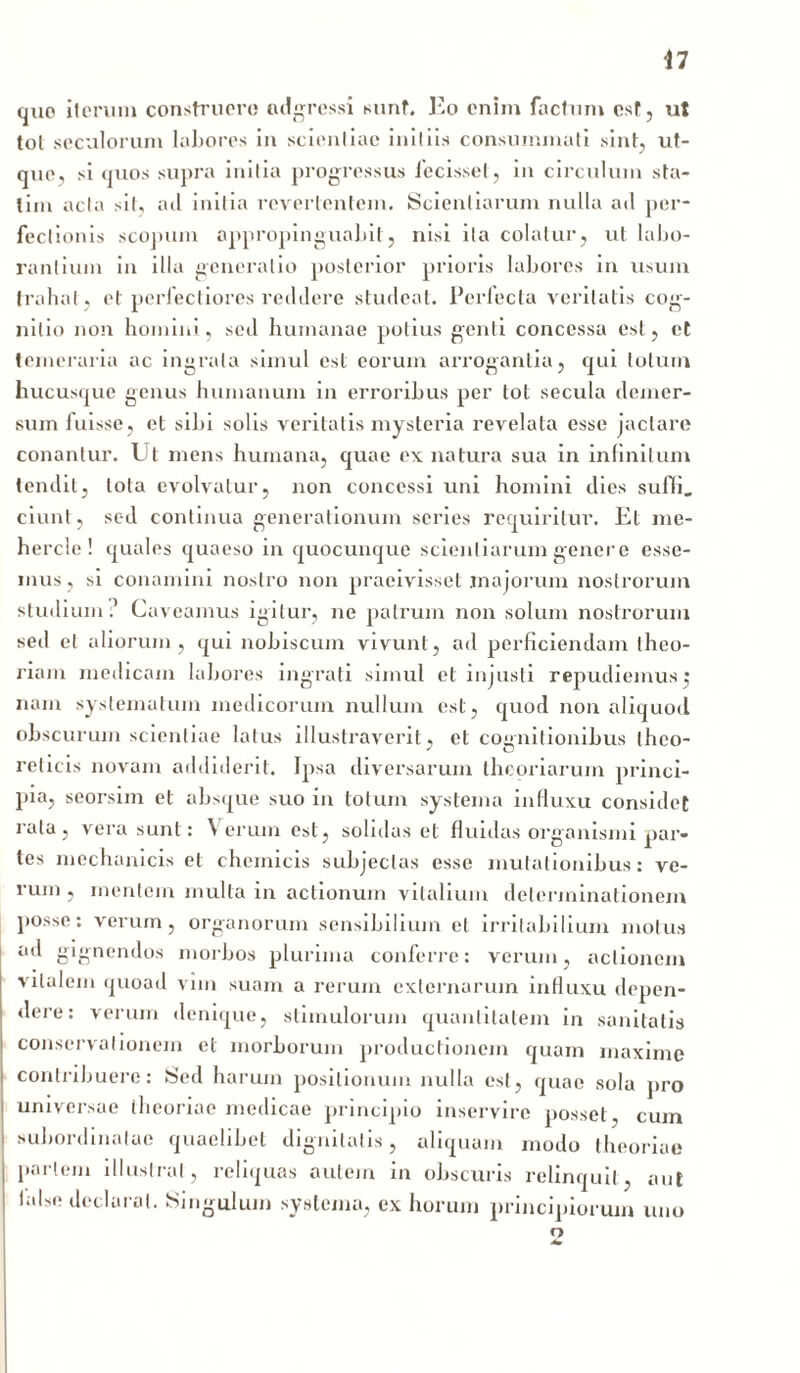 quo iterum construere adgressi sunt. Eo enim factum est, ut tot seculorum labores in scientiae initiis consummati sint, ut- que, si quos supra initia progressus fecisset, in circulum sta- lim acta sit, ail initia revertentem. Scientiarum nulla ad per- fectionis scopum appropinguahit, nisi ita colatur, ut labo- rantium in illa generatio posterior prioris labores in usum trahat , et perfectiores reddere studeat. Perfecta veritatis cog- nitio non homini, sed humanae potius genti concessa est, et temeraria ac ingrata simul est eorum arrogantia, qui totum hucusque genus humanum in erroribus per tot secula demer- sum fuisse, et sibi solis veritatis mysteria revelata esse jactare conantur. Ut mens humana, quae ex natura sua in infinitum tendit, lota evolvatur, non concessi uni homini dies suffi, ciunt, sed continua generationum series requiritur. Et me- hercle ! quales quaeso in quocunque scientiarum gener e esse- mus, si conamini nostro non praeivisset majorum nostrorum studium.1 Caveamus igitur, ne patrum non solum nostrorum sed et aliorum, qui nobiscum vivunt, ad perficiendam theo- riam medicam labores ingrati simul et injusti repudiemus j nam systematum medicorum nullum est, quod non aliquod obscurum scientiae latus illustraverit, et cognitionibus theo- reticis novam addiderit. Ipsa diversarum theoriarum princi- pia, seorsim et absque suo in totum systema influxu considet cata, vera sunt: Verum est, solidas et fluidas organismi par- tes mechanicis et cheinicis subjectas esse mutationibus: ve- rum , mentem multa in actionum vitalium determinationem posse: verum, organorum sensibilium et irritabilium motus ad gignendos morbos plurima conferre: verum, actionem vitalem quoad vim suam a rerum externarum influxu depen- dere: verum denique, stimulorum quantitatem in sanitatis conservationem et morborum productionem quam maxime contribuere: Sed harum positionum nulla est, quae sola pro universae theoriae medicae principio inservire posset, cum subordinatae quaelibet dignitatis, aliquam modo theoriae pariem illustrat, reliquas autem in obscuris relinquit, aut lahe declarat. Singulum systema, ex horum principiorum uno o