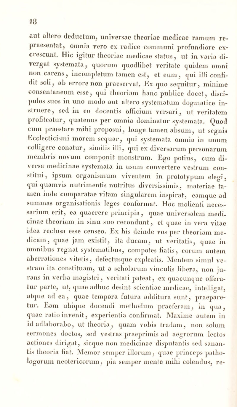 13 aut altero deductum, universae theoriae medicae ramum re- praesentat, omnia vero ex radice communi profundiore ex- ci escunt. Hic igitur theoriae medicae status, ut in varia di- vergat systemata, quorum quodlibet veritate quidem omni non carens, incompletum tamen est, et eum, qui illi confi- dit soli, ab errore non praeservat. Ex quo sequitur, minime consentaneum esse, qui theoriam hanc publice docet, disci- pulos suos in uno modo aut altero systematum dogmatice in- struere, sed in eo docentis officium versari, ut veritatem profiteatur, quatenus per omnia dominatur systemata. Quod cum praestare mihi proposui, longe tamen absum, ut segnis Ecclccticismi morem sequar, qui systemata omnia in unum colligere conatur, similis illi, qui ex diversarum personarum membris novum componit monstrum. Ego potius, cum di- versa medicinae systemata in usum convertere vestrum con- stitui, ipsum organismum viventem in prototypum elegi, qui quamvis nutrimentis nutritus diversissimis, materiae ta- men inde comparatae vitam singularem inspirat, eamque ad summas organisationis leges conformat. Hoc molienti neces- sarium erit, ea quaerere principia, quae universalem medi- cinae theoriam in sinu suo recondunt, et quae in vera vitae idea reclusa esse censeo. Ex his deinde vos per theoriam me- dicam, quae jam exislit, ita ducam, ut veritatis, quae in omnibus regnat systematibus, compotes fiatis, eorum autem aberrationes vitetis, defectusque expleatis. Mentem simul ve- stram ita constituam, ut a scholarum vinculis libera, non ju- rans in verba magistri, veritati pateat, ex quacunque offera- tur parte, ut, quae adhuc desint scientiae medicae, inlelligat, atque ad ea, quae tempora futura additura sunt, praepare- tur. Eam ubique docendi methodum praeferam, in qua, quae ratio invenit, experientia confirmat. Maxime autem in id adlaborabo, ut theoria, quam vobis tradam, non solum sermones doctos, sed vestras praeprimis ad aegrorum lectos actiones dirigat, sicque non medicinae disputantis sed sanan- tis theoria fiat. Memor semper illorum, quae princeps patho- logorum neotericorum, pia semper mento mihi colendus, re-